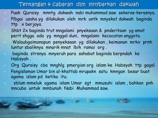  Puak Quraisy mnntg dakwah nabi muhammad saw sekeras-kerasnya.
 Plbgai usaha yg dilakukan oleh mrk untk mnyekat dakwah baginda
ttp x berjaya.
 Shbt 2x baginda trut mngalami pnyeksaan & pnderitaan yg amat
perit shgga ada yg mnggal duni, mngalami kecacatan anggota.
 Walaubgaimanapun penyeksaan yg dilakukan , keimanan mrkx prnh
luntur sbaliknya mnarik mnat lbih ramai org .
 baginda strsnya mnyeruh para sahabat baginda berpndah ke
Habsyah .
 Org Quraisy cba mnghlg pmergian org islam ke Habsyah ttp gagal.
 Pengislaman Umar bin al-khattab mrupakn satu kmngan besar buat
agama islam pd ketika itu.
 sblum mmeluk agama islam Umar sgt mmusuhi islam , bahkan pnh
mncuba untuk mmbunuh Nabi Muhammad saw.
 