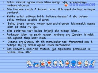  Beliau mmeluk agama islam ktika mndgr adik perempuannya
mmbaca al-quran.
 Dlm keadaan marah & kecewa beliau tlah mmukul adknya sehingga
berdarah .
 Ketika mlihat adiknya b’drh beliau mnta maaf & sbg balasan
beliau mmbaca secebis al quran.
 Beliau brasa terharu mndgr ayat suci al-quran lalu mmeluk agama
islam pd ktika itu jga .
 Slps peristiwa tsbt beliau brjanji akn mlindgi islam .
 Perkmbgn islam yg smkin rancak mndrong org Quraisy b’tndak
lbih agresif thdp uamt islam.
 Dimana, org Quraisy tlh tlh memulaukan nabi Muhammad saw &
sesiapa shj yg mmluk agama islam bersamanya.
 Bani Hasyim & Bani Abd. Mutalib jga dipulaukan , pemulauan ini
berlaku slam 3thn.
 