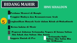 IBNU KHALDUN
Perdana Menteri di Bongie
Penggiat Budaya dan Kesusasteraan Arab
Menghasilkan Banyak Syair dalam Kitab al-Mukadimah
Ketua hakim di Mesir
55
Anggota Ilmiah di Pez
BIDANG MAHIR
Pegawai Jabatan Setiausaha Negara di Istana Sultan
Abu Ishak dan Sultan Abu Asnan
Setiausaha Sulit
Sultan Abu Salim Bin
Abi Al-Hassan
 