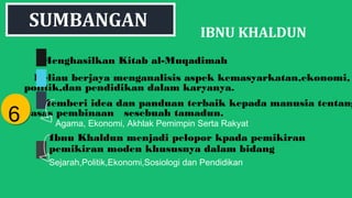 IBNU KHALDUN
Menghasilkan Kitab al-Muqadimah
Beliau berjaya menganalisis aspek kemasyarkatan,ekonomi,
politik,dan pendidikan dalam karyanya.
Memberi idea dan panduan terbaik kepada manusia tentang
asas pembinaan sesebuah tamadun.
66
SUMBANGAN
Agama, Ekonomi, Akhlak Pemimpin Serta Rakyat
Ibnu Khaldun menjadi pelopor kpada pemikiran
pemikiran moden khususnya dalam bidang
Sejarah,Politik,Ekonomi,Sosiologi dan Pendidikan
 