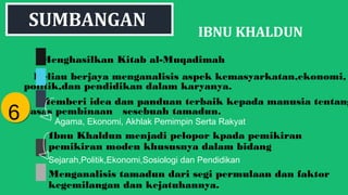 IBNU KHALDUN
Menghasilkan Kitab al-Muqadimah
Beliau berjaya menganalisis aspek kemasyarkatan,ekonomi,
politik,dan pendidikan dalam karyanya.
Memberi idea dan panduan terbaik kepada manusia tentang
asas pembinaan sesebuah tamadun.
66
SUMBANGAN
Agama, Ekonomi, Akhlak Pemimpin Serta Rakyat
Ibnu Khaldun menjadi pelopor kpada pemikiran
pemikiran moden khususnya dalam bidang
Sejarah,Politik,Ekonomi,Sosiologi dan Pendidikan
Menganalisis tamadun dari segi permulaan dan faktor
kegemilangan dan kejatuhannya.
 