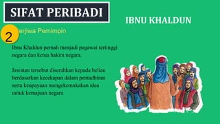 SIFAT PERIBADI
IBNU KHALDUN
Berjiwa Pemimpin
Ibnu Khaldun pernah menjadi pegawai tertinggi
negara dan ketua hakim negara.
Jawatan tersebut diserahkan kepada beliau
berdasarkan kecekapan dalam pentadbiran
serta keupayaan mengekemukakan idea
untuk kemajuan negara
22
 