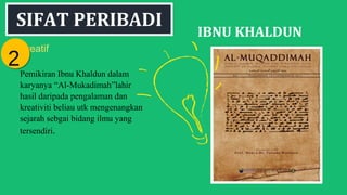 SIFAT PERIBADI
IBNU KHALDUN
Kreatif
Pemikiran Ibnu Khaldun dalam
karyanya “Al-Mukadimah”lahir
hasil daripada pengalaman dan
kreativiti beliau utk mengenangkan
sejarah sebgai bidang ilmu yang
tersendiri.
22
 