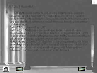 6. Al ADLU ( Maha Adil )
Allah memiliki nama AL ADLU yang berarti maha adil dan
sangat sempurna keadilannya, tidak ada zzat lain yang memiliki
keadilan yang setara dengan Allah, karena keadilan manusia hanya
terbatas dan tidak sempurna, sebab manusia berada pada tempat
salah dan lupa.
DALIL NAQLI : An-nahl ayat 90
DALIL AQLI : Allah dalam pengadilanya kelak di akhirat tidak
mungkin ada suap menyuap keadilan pasti di tegakkan. Allah SWT
tidak mungkin memiliki sifaqt tamak akan harta, karena itu sebuah
kekurangan maka itu tudak mungkin dimiliki Allah.
PERILAKU YANG DAPAT DITELADANI : Kita sebagai makhaluk Allah
hendaknya selalu bersifat adil terhadap Khaliknya yaitu Allah dan
juga sesama serta terhadap makhluk yang lain. Menegakkan
kebenaran dan menjauhi perbuatan zalim (aniaya).

 