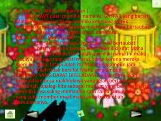 7. AL GAFFAR ( Maha Pengampun )
Allah SWT pasti memiliki nama AL GAFFAR yang berarti
Maha Pengampun, yang memiliki kebebasa untuk
memberikan ampunan kepada makhluknya yang bertaubat.
Karena manusia tak mungkin luput dari dosa.
DALIL NAQLI : Sad ayat 66
DALIL AQLI : jika kita sebagai manusia mau bertaubat
insaallah pasti diterima karena Allah memiliki sifat Maha
Pengampun , jika Allah SWT tidak memiliki nama ini maka
niscaya semua orang pasti masuk surge kerena mereka
memiliki dosa, tetapi Allah itu Maha Pengampun jadi
mustahil Allah tidak bersifat Maha pengampun
PERILAKU YANG DAPAT DITELADANI : Allah tentu akan
memaafkan dosa makhluknya yang telah bertaubatan
nashuhah, apalagi kita sebagai mus lim yang beriman harus
memiliki rasa saling memaafka satu sama lain. Bagi mu’min
yang suka member maaf maka akan bertambah
kemuliananya.

 