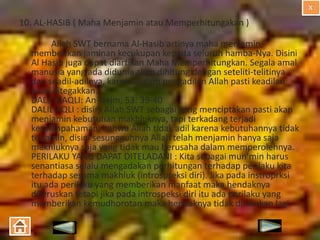 10. AL-HASIB ( Maha Menjamin atau Memperhitungakan )
Allah SWT bernama Al-Hasib artinya maha menjamin,
memberikan jaminan kecukupan kepada seluruh hamba-Nya. Disini
Al Hasib juga dapat diartikan Maha Memperhitungkan. Segala amal
manusia yang ada didunia akan dihitung dengan seteliti-telitinya
dan seadil-adilnya, karena dalam pengadilan Allah pasti keadilan
pasti ditegakkan.
DALIL NAQLI: An-Najm, 53: 39-40
DALIL AQLI : disini Allah SWT sebagai yang menciptakan pasti akan
menjamin kebutuhan makhluknya, tapi terkadang terjadi
kesalahpahaman, bahwa Allah tidak adil karena kebutuhannya tidak
terjamin, disini sesungguhnya Allah telah menjamin hanya saja
makhluknya saja yang tidak mau berusaha dalam memperolehnya.
PERILAKU YANG DAPAT DITELADANI : Kita sebagai mun’min harus
senantiasa selalu mengadakan perhitungan terhadap perilaku kita
terhadap sesama makhluk (introspreksi diri). Jika pada instroprksi
itu ada perilaku yang memberikan manfaat maka hendaknya
diteruskan tetapi jika pada introspeksi diri itu ada perilaku yang
memberikan kemudhorotan maka hendaknya tidak dilakukan lagi.

 