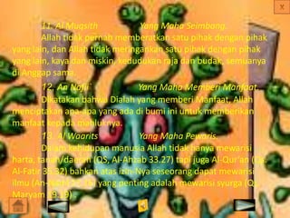 11. Al Muqsith
Yang Maha Seimbang.
Allah tidak pernah memberatkan satu pihak dengan pihak
yang lain, dan Allah tidak meringankan satu pihak dengan pihak
yang lain, kaya dan miskin, kedudukan raja dan budak, semuanya
di Anggap sama.
12. An Nafii`
Yang Maha Memberi Manfaat.
Dikatakan bahwa Dialah yang memberi Manfaat, Allah
menciptakan apa-apa yang ada di bumi ini untuk memberikan
manfaat kepada mahluknya.
13. Al Waarits
Yang Maha Pewaris.
Dalam kehidupan manusia Allah tidak hanya mewarisi
harta, tanah/daerah (QS, Al-Ahzab 33.27) tapi juga Al-Qur’an (Qs.
Al-Fatir 35.32) bahkan atas izin-Nya seseorang dapat mewarisi
ilmu (An-Naml 27.16) yang penting adalah mewarisi syurga (Qs.
Maryam 19.19) .

 