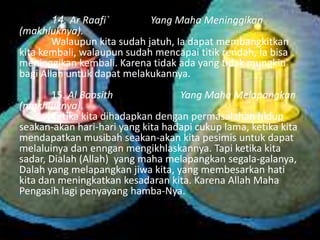 14. Ar Raafi`
Yang Maha Meninggikan
(makhluknya).
Walaupun kita sudah jatuh, Ia dapat membangkitkan
kita kembali, walaupun sudah mencapai titik rendah, Ia bisa
meninggikan kembali. Karena tidak ada yang tidak mungkin
bagi Allah untuk dapat melakukannya.

15. Al Baasith
Yang Maha Melapangkan
(makhluknya).
Ketika kita dihadapkan dengan permasalahan hidup
seakan-akan hari-hari yang kita hadapi cukup lama, ketika kita
mendapatkan musibah seakan-akan kita pesimis untuk dapat
melaluinya dan enngan mengikhlaskannya. Tapi ketika kita
sadar, Dialah (Allah) yang maha melapangkan segala-galanya,
Dalah yang melapangkan jiwa kita, yang membesarkan hati
kita dan meningkatkan kesadaran kita. Karena Allah Maha
Pengasih lagi penyayang hamba-Nya.

 