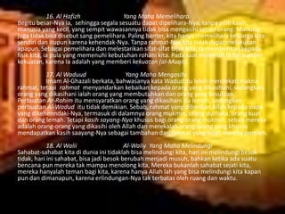 16. Al Hafizh
Yang Maha Memelihara.
Begitu besar-Nya ia, sehingga segala sesuatu dapat dipelihara-Nya, tanpa pilih kasih,
manusia yang kecil, yang sempit wawasannya tidak bisa mengasihi setiap orang. Manusia
juga tidak bisa disebut sang pemelihara. Paling banter, kita hanya memelihara keluarga kita
sendiri dan itupun karena kehendak-Nya. Tanpa rahmat-Nya kita tidak dapat melakukan
apapun. Sebagai pemelihara dan melestarikan sifat-sifat bijak kita. Ia memberikan kepada
fisik kita, ia pula yang memenuhi kebutuhan rohani kita. Pada saat melemah Ia lah sumber
kekuatan, karena Ia adalah yang memberi kekuatan (al-Muqit).
17. Al Waduud
Yang Maha Mengasihi.
Imam Al-Ghazali berkata, bahwasanya kata Wadud itu lebih mendekati makna
rahmat, tetapi rahmat menyandarkan kebaikan kepada orang yang dikasihani, sedangkan
orang yang dikasihani ialah orang yang membutuhkan dan orang yang kesulitan.
Perbuatan Ar-Rahim itu mensyaratkan orang yang dikasihani itu lemah, sedangkan
perbuatan Al-Wadud itu tidak demikian. Sebab, rahmat yang diberikan Allah kepada siapa
yang dikehenndaki-Nya, termasuk di dalamnya orang mukmin, orang durhaka, orang kuat
dan orang lemah. Tetapi kasih sayang-Nya khusus bagi orang-orang mukmin, sebab mereka
adalah orang-orang yang dikasihi oleh Allah dan merekalah orang-orang yang khusus
mendapatkan kasih saayang-Nya sebagai tambahan dari rahmat yang telah mereka peroleh.
18. Al Walii
Al-Waliy Yang Maha Melindungi
Sahabat-sahabat kita di dunia ini tidaklah bisa melindungi kita, hari ini melindungi besok
tidak, hari ini sahabat, bisa jadi besok berubah menjadi musuh, bahkan ketika ada suatu
bencana pun mereka tak mampu menolong kita, Mereka bukanlah sahabat sejati kita,
mereka hanyalah teman bagi kita, karena hanya Allah lah yang bisa melindungi kita kapan
pun dan dimanapun, karena erlindungan-Nya tak terbatas oleh ruang dan waktu.

 