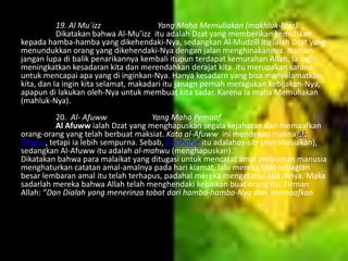 19. Al Mu`izz
Yang Maha Memuliakan (makhluk-Nya).
Dikatakan bahwa Al-Mu’izz itu adalah Dzat yang memberikan kemuliaan
kepada hamba-hamba yang dikehendaki-Nya, sedangkan Al-Mudzill itu ialah Dzat yang
menundukkan orang yang dikehendaki-Nya dengan jalan menghinakannya. Namun
jangan lupa di balik penarikannya kembali itupun terdapat kemurahan Allah, Ia ingin
meningkatkan kesadaran kita dan merendahkan derajat kita itu merupakan sarana
untuk mencapai apa yang di inginkan-Nya. Hanya kesadarn yang bisa menyelamatkan
kita, dan Ia ingin kita selamat, makadari itu janagn pernah meragukan kebijakan-Nya,
apapun di lakukan oleh-Nya untuk membuat kita sadar. Karena Ia maha Memuliakan
(mahluk-Nya).
20. Al- Afuww
Yang Maha Pemaaf.
Al Afuww ialah Dzat yang menghapuskan segala kejahatan dan memaafkan
orang-orang yang telah berbuat maksiat. Kata al-Afuww ini mendekati makna AlGhafur, tetapi ia lebih sempurna. Sebab, Al-Ghafur itu adalahas-sitr (merahasiakan),
sedangkan Al-Afuww itu adalah al-mahwu (menghapuskan).
Dikatakan bahwa para malaikat yang ditugasi untuk mencatat amal perbuatan manusia
menghaturkan catatan amal-amalnya pada hari kiamat, lalu mereka lihat sebagian
besar lembaran amal itu telah terhapus, padahal mereka mengetahui apa isinya. Maka
sadarlah mereka bahwa Allah telah menghendaki kebaikan buat orang itu. Firman
Allah: “Dan Dialah yang menerinza tobat dari hamba-hamba-Nya dan memaafkan
kesalahan-kesalahan…” (QS. Asy-Syura: 25).

 