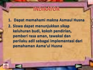 1. Dapat memahami makna Asmaul Husna
2. Siswa dapat menunjukkan sikap
keluhuran budi, kokoh pendirian,
pemberi rasa aman, tawakal dan
perilaku adil sebagai implementasi dari
pemahaman Asma’ul Husna

 