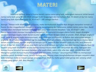 Menurut bahasa, asma’ul husna berarti nama-nama yang baik, sedangkan menurut istilah berarti
nama-nama baik yang dimiliki Allah sebagai bukti keagungan dan kemuliaan-Nya. Di dalam al-Qur’an namanama yang baik dijelaskan pada Qs. Al-A’raf/7: 180 sebagai berikut :
Artinya: “Hanya milik Allah asmaa-ul husna, maka bermohonlah kepada-Nya dengan menyebut asmaa-ul
husna itu dan tinggalkanlah orang-orang yang menyimpang dari kebenaran dalam nama-nama-Nya. Nanti
mereka akan mendapat balasan terhadap apa yang telah mereka kerjakan.” (Qs. Al-A’raf/7: 180)
Nama-nama indah (Asmaul Husna) yang berjumlah 99 menurut hitungan ulama Sunni, dapat dirangkai
secara kronologis begitu indah ibarat seuntai tasbih. Dimulai dengan lafadz al-jalalah, Allah, dengan angka 0
(nol), yang di anggap angka kesempurnaan, disusul dengan al-Rahman, al-Rahim dan seterusnya sampai
angka ke 99, al-Sabur. Dan kembali lagi ke angka nol, Allah (al-jalalah), atau kembali lagi ke pembatas besar
dalam untaian tasbih, symbol angka nol berupa cyrcle, bermula dan berakhir pada stu titik, atau menurut
istilah Al-Qur’an: Inna li Allah wa inna ilaihi raji’un,(kita berasal dari tuhan dan akan kembali kepada-Nya).[1]
Seperti yang telah disebutkan di atas bahwa Asmaul Husna Allah SWT berjumlah 99 nama. Sebagian dari
Asmaul Husna tersebut termasuk kedalam sifat wajib Allah, yakni sifat-sifat dan pasti dimiliki Allah SWT.
Mengenai jumlah Asmaul Husna Rasulullah SAW bersabda; Artinya:” Sesunnguhnya Allah itu mempunyai
Sembilan puluh Sembilan nama, seratus kurang satu. Barang siapa menghafalkannya dengan meyakini akan
kebenarannya maka ia masuk syurga, sesungguhnya Allah itu maha ganjil tidak genap dan senang sekali
sesuatu yang ganjil. (HR. Ibnu Majah).

 