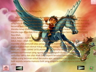 1.

AR-RAHMAN ( Maha Pengasih)
ALLAH memiliki nama Ar-Rahman yang artinya maha pemurah atau
pengasih karena Allah telah melimpahkan Rahmat-Nya kepada seluruh makhluk
yang ada di dunia ini tanpa pandang bulu baik yang beriman, bertqwa, dan yang
beramal baik maupun yang berperilaku durhaka, ingkar, dan berperilaku jahat.
Mereka tetap diberi rahmat oleh Allah. Demikian juga hewan dan tumbuhan
mereka juga diberikan Rizqi oleh Allah, yang merupakan bentuk sifat RAHMANNya Allah.
DALIL NAQLI : SURAT AL-FATIHAH ayat 3
DALIL AQLI : Allah SWT sebagai yang menciptakan makhluk di dunia inipasti
memiliki sifat pemurah atau pengasih pada makhluk ciptaan-Nya. Buktinya kita
manusia diberikan nikmat hidup walu kita sebagai manusia ada yang ingkar.
PERILAKU YANG DAPAT DITELADANI : Allah bersifat Ar-Rahman ( Maha Pengasih,
pemberi kanikmatan yang agung-agung, pengasih dunia ). Penghayatan
terhadap nama dan sifat Allah SWT seperti tersebut hendaknya mendorong
setiap orang beriman untuk berusaha agar senantiasa bersikap dan berperilaku
baik kepada sesama manusia baik yang seagama dan lain agama (tidak pilihpilih).

 