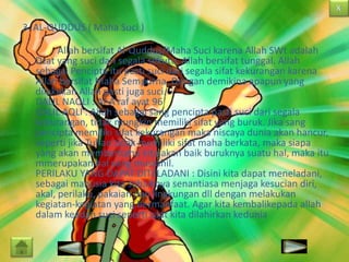 3. AL-QUDDUS ( Maha Suci )
Allah bersifat Al-Quddus/Maha Suci karena Allah SWt adalah
Dzat yang suci dari segala sekutu, Allah bersifat tunggal. Allah
sebagai Pencipta itu pasti suci dari segala sifat kekurangan karena
Allah bersifat Maha Sempurna. Dengan demikina apapun yang
dilakukan Allah pasti juga suci.
DALIL NAQLI : Al-A’raf ayat 96
DALIL AQLI : Allah sebagai sang pencipta pasti suci dari segala
kekurangan, tidak mungkin memiliki sifat yang buruk. Jika sang
pencipta memiliki sifat kekurangan maka niscaya dunia akan hancur,
seperti jika Tuhan tidak memiliki sifat maha berkata, maka siapa
yang akan memberitahu kita akan baik buruknya suatu hal, maka itu
mmerupakan hal yang mustahil.
PERILAKU YANG DAPAT DITELADANI : Disini kita dapat meneladani,
sebagai manusia kita sebaiknya senantiasa menjaga kesucian diri,
akal, perilaku, pakaian dan lingkungan dll dengan melakukan
kegiatan-kegiatan yang bermanfaat. Agar kita kembalikepada allah
dalam keadan suci seperti saat kita dilahirkan kedunia

 