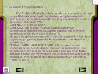 4. AS-SALAM ( Maha Sejahtera )
Sifat As-Salam/Maha Sejahtera berada pada nama Allah karena
hanya Allah saja yang dapat memberikan kesejahteraan pada
makhluknya. Jadi segala kesejahteraan yang ada didunia ini semua
bersumber pada Allah SWT.
DALIL NAQLI : Al-Hasyr ayat 23
DALIL AQLI : kita sebagai makhluk pasti menginginkan
kesejahteraan dalam hidup ini, kepada siapalagi kita meminta
kesejahteraan jika tidak pada Allah SWT ja
di segala kesejahteraan yang ada di dunia ini pasti milik Allah. Bukti
bagi orang yang orang berusaha keras pasti akan mendapatkan
kesejahteran.
PERILAKU YANG DAPAT DITELADANI : Kita sebagai manusia
senantiasa selalu berdoa dan berusaha untuk keselamatan dan
kesejahteran. Kita sebagai manusia yang diberi kelebihan harta
alangkah baiknya jika menyisihkan untuk saudara kita yang kurang
mampu, ini merupakan bentuk aplikasi pengamalan dari Asmaul
Husna As-Salam.

 