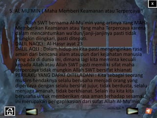 5. AL MU’MIN ( Maha Memberi Keamanan atau Terpercaya )
Allah SWT bernama Al-Mu’min yang artinya Yang MAha
Memberikan Keamanan atau Yang maha Terpercaya karena
dalam mencantumkan wa’dun/janji-janjinya pasti tidak
mungkin diingkari, pasti ditepati.
DALIL NAQLI : Al-Hasyr ayat 23
DALIL AQLI : Dalam hidup ini kita pasti menginginkan rasa
aman dari bencana alam ataupun dari kejahatan manusia
yang ada di dunia ini, dimana lagi kita meminta kecuali
kepada Allah atau Allah SWT pasti memiliki sifat maha
terpercaya tidak mungkin Allah SWT bersifat khianat.
PERILAKU YANG DAPAT DITELADANI : Kita sebagai seorang
muslim hendaknya selalu berusaha menjadi orang yang
dipercaya dengan selalu bersifat jujur, tidak berdusta, selalu
menjaga amanah, tidak berkhianat. Selain itu kita kita
berusaha untuk memberikan rasa aman terhadap sesama,
ini merupakan pengaplikasian dari sufat Allah Al-Mu’min

 