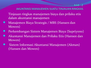 Tinjauan ringkas manajemen biaya dan prilaku etis
dalam akuntansi manajemen
 Manajemen Biaya Strategis / MBS (Hansen dan
Mowen)
 Perkembangan Sistem Manajemen Biaya (Supriyono)
 Akuntansi Manajemen dan Prilaku Etis (Hansen dan
Mowen)
 Sistem Informasi Akuntansi Manajemen (Akman)
(Hansen dan Mowen)
 