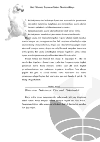 Bab 2 Konsep Biaya dan Sistem Akuntansi Biaya

3. ketidakpuasan atas lambatnya departemen akuntansi dan pemrosesan
data dalam menambah, menghapus, atau memodifikasi ukuran-ukuran
finansial tradisional aat kebutuhan untuk itu muncul.
4. ketidakpuasan atas ukuran-ukuran finansial untuk utilitas pabrik.
5. ketidak puasan atas efisiensi pemrosesan ukuran-ukuan finansial.
Ukuran kinerja non-finansial merupakan respons tehadap maalah-masalah
tersebut dengan cara menggunakan data fisik sederhana dibandingkan data
akuntansi yang telah dialokasikan, dengan cara tidak terhubung dengan sistem
akuntansi keuangan umum, dengan cara dipilih untuk mengukur hanya satu
aspek spesifik dari kinerja dibandingkan menjadi “segalanya’ untuk semua
tujuan, atau dengan cara mengkombinasikan faktor-faktor tersebut.
Ukuran kinerja non-finansial lain mucul di lingkungan JIT. Hal ini
memberikan sinyal atas efisiensi proses keseluruhan dengan mengukur tingkat
pencapaian pabrik dalam mencapai kondisi ideal JIT untuk tingkat
persediaanminimum atau maksimum perputaran persediaan. Satu ukuran
populer dari jenis ini adalah efisiensi siklus manufaktur atau waktu
pemrosesan sebagai bagian dari total waktu satu unit berada di pabrik. Di
hitung sebagai berikut :

Waktu, proses

o

[Waktu proses + Waktu tunggu + Waktu pindah + Waktu inspeksi]

Hanya waktu proses menambah nilai pada produk, jadi yang diinginkan
adalah waktu proses menjadi sebesar mungkin bagian dari total waktu.
Sayangnya efisiensi siklus umumnya lebih kecil dari 1,0; dan tingkat serendah
0,01 juga terjadi.

 
