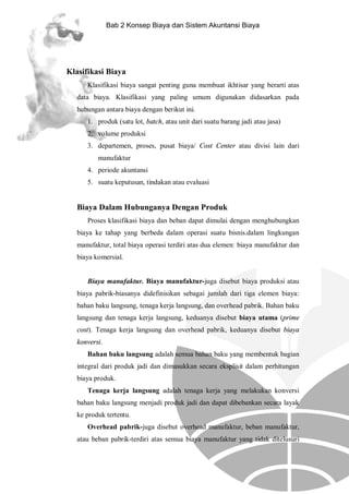 Bab 2 Konsep Biaya dan Sistem Akuntansi Biaya

Klasifikasi Biaya
Klasifikasi biaya sangat penting guna membuat ikhtisar yang berarti atas
data biaya. Klasifikasi yang paling umum digunakan didasarkan pada
hubungan antara biaya dengan berikut ini.
1. produk (satu lot, batch, atau unit dari suatu barang jadi atau jasa)
2. volume produksi
3. departemen, proses, pusat biaya/ Cost Center atau divisi lain dari
manufaktur
4. periode akuntansi
5. suatu keputusan, tindakan atau evaluasi

Biaya Dalam Hubunganya Dengan Produk
Proses klasifikasi biaya dan beban dapat dimulai dengan menghubungkan
biaya ke tahap yang berbeda dalam operasi suatu bisnis.dalam lingkungan
manufaktur, total biaya operasi terdiri atas dua elemen: biaya manufaktur dan
biaya komersial.

Biaya manufaktur. Biaya manufaktur-juga disebut biaya produksi atau
biaya pabrik-biasanya didefinisikan sebagai jumlah dari tiga elemen biaya:
bahan baku langsung, tenaga kerja langsung, dan overhead pabrik. Bahan baku
langsung dan tenaga kerja langsung, keduanya disebut biaya utama (prime
cost). Tenaga kerja langsung dan overhead pabrik, keduanya disebut biaya
konversi.
Bahan baku langsung adalah semua bahan baku yang membentuk bagian
integral dari produk jadi dan dimasukkan secara eksplisit dalam perhitungan
biaya produk.
Tenaga kerja langsung adalah tenaga kerja yang melakukan konversi
bahan baku langsung menjadi produk jadi dan dapat dibebankan secara layak
ke produk tertentu.
Overhead pabrik-juga disebut overhead manufaktur, beban manufaktur,
atau beban pabrik-terdiri atas semua biaya manufaktur yang tidak ditelusuri

 