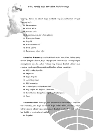 Bab 2 Konsep Biaya dan Sistem Akuntansi Biaya

langsung. Berikut ini adalah biaya overhead yang diklasifikasikan sebagai
biaya variabel:
è Perlengkapan
è Bahan Bakar
è Perlatan kecil
è Kerusakan, sisa dan beban reklame
è Biaya penerimaan
è Royalti
è Biaya komunikasi
è Upah lembur
è Penanganan bahan baku

Biaya tetap. Biaya tetap bersifat konstan secara total dalam rentang yang
relevan. Dengan kata lain, biaya tetap per unit semakin kecil seiriang dengan
meningkatnya aktivitas dalam rentang yang relevan. Berikut adalah biaya
overhead pabrik yang biasanya diklasifikasikan sebagai biaya tetap:
è Gaji eksekutif produk
è Depresiasi
è Pajak properti
è Amortisasi paten
è Gaji supervisor
è Asuransi-properti dan kewajiban
è Gaji satpam dan pegawai kebersihan
è Pemeliharaan dan perbaikan gedung dan bangunan
è Sewa

Biaya semivariabel. Beberapa jenis biaya memiliki elemen biaya tetap dan
biaya variabel; jenis biaya ini disebut biaya semivariabel. Misalnya, biaya
listrik biasanya adalah biaya semivariabel. Berikut ini adalah contoh-contoh
lain dari biaya overhead semivariabel :
è Inspeksi

 