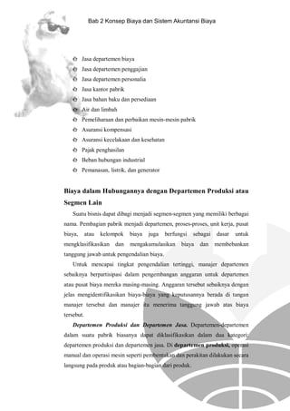 Bab 2 Konsep Biaya dan Sistem Akuntansi Biaya

è Jasa departemen biaya
è Jasa departemen penggajian
è Jasa departemen personalia
è Jasa kantor pabrik
è Jasa bahan baku dan persediaan
è Air dan limbah
è Pemeliharaan dan perbaikan mesin-mesin pabrik
è Asuransi kompensasi
è Asuransi kecelakaan dan kesehatan
è Pajak penghasilan
è Beban hubungan industrial
è Pemanasan, listrik, dan generator

Biaya dalam Hubungannya dengan Departemen Produksi atau
Segmen Lain
Suatu bisnis dapat dibagi menjadi segmen-segmen yang memiliki berbagai
nama. Pembagian pabrik menjadi departemen, proses-proses, unit kerja, pusat
biaya,

atau

kelompok

mengklasifikasikan

dan

biaya

juga

berfungsi

mengakumulasikan

sebagai

biaya

dan

dasar

untuk

membebankan

tanggung jawab untuk pengendalian biaya.
Untuk mencapai tingkat pengendalian tertinggi, manajer departemen
sebaiknya berpartisipasi dalam pengembangan anggaran untuk departemen
atau pusat biaya mereka masing-masing. Anggaran tersebut sebaiknya dengan
jelas mengidentifikasikan biaya-biaya yang keputusannya berada di tangan
manajer tersebut dan manajer itu menerima tanggung jawab atas biaya
tersebut.
Departemen Produksi dan Departemen Jasa. Departemen-departemen
dalam suatu pabrik biasanya dapat diklasifikasikan dalam dua kategori:
departemen produksi dan departemen jasa. Di departemen produksi, operasi
manual dan operasi mesin seperti pembentukan dan perakitan dilakukan secara
langsung pada produk atau bagian-bagian dari produk.

 