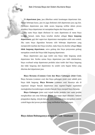 Bab 2 Konsep Biaya dan Sistem Akuntansi Biaya

Di departemen jasa, jasa diberikan untuk keuntungan departemen lain.
Dalam beberapa kasus, jasa ini juga dinikmati oleh departemen jasa yag lain.
Meskipun departemen jasa tidak secara langsung terlibat dalam proses
produksi, biaya departemen ini merupakan bagian dari biaya produk.
Jika suatu biaya dapat ditelusuri ke suatu departemen di mana biaya
tersebut berasal, maka biaya tersebut disebut sebagai biaya langsung
departemen; gaji dari supervisor departemen maerupakan salah satu contoh.
Jika suatu biaya digunakan bersama oleh beberapa departemen yang
memperoleh manfaat dari biaya tersebut, maka biaya itu disebut sebagai biaya
tidak langsung departemen; sewa gedung dan biaya penyusutan gedung
merupakan contoh dari biaya tidak langsung departemen.
Biaya departemen jasa juga terdiri atas biaya tidak langsung untuk
departemen lain. Ketika semua biaya departemen jasa telah dialokasikan,
biaya overhead setiap departemen produksi akan terdiri dari biaya langsung
dan tidak langsung dari departemen itu sendiri serta bagian beban yang
diterima dari departemen jasa.

Biaya Bersama (Common Cost) dan Biaya Gabungan (Joint Cost).
Biaya bersama (common cost) dan biaya gabungan (joint cost) adalah jenis
biaya tidak langsung. Biaya Bersama (common cost) biasanya ada di
organisasi dengan banyak departemen atau segmen.Tingkat segmentasi
meningkatkan kecenderungan semakin banyak biaya menjadi biaya bersama.
Biaya Gabungan (joint cost) terjadi ketika produksi dari suatu produk
menghasilkan satu atau beberapa produk lain tanpa dapat dihindari. Industri
pengepakan daging, minyak dan gas, serta minuman keras merupakan contohcontoh bagus dari proses produksi yang melibatkan biaya gabungan.

Biaya dalam Hubungannya dengan Periode Akuntansi

 