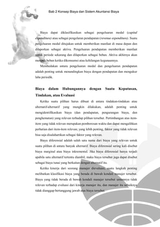 Bab 2 Konsep Biaya dan Sistem Akuntansi Biaya

Biaya dapat diklasifikasikan sebagai pengeluaran modal (capital
expenditure) atau sebagai pengelaran pendapatan (revenue expenditure). Suatu
pengeluaran modal ditujukan untuk memberikan manfaat di masa depan dan
dilaporkan sebagai aktiva. Pengeluaran pendapatan memberikan manfaat
untuk periode sekarang dan dilaporkan sebagai beban. Aktiva akhirnya akan
menjadi beban ketika dikonsumsi atau kehilangan kegunaannya.
Membedakan antara pengeluaran modal dan pengeluaran pendapatan
adalah penting untuk menandingkan biaya dengan pendapatan dan mengukur
laba periodik.

Biaya

dalam

Hubungannya

dengan

Suatu

Keputusan,

Tindakan, atau Evaluasi
Ketika suatu pilihan harus dibuat di antara tindakan-tindakan atau
alternatif-alternatif

yang

mungkin

dilakukan,

adalah

penting

untuk

mengidentifikasikan biaya (dan pendapatan, pengurangan biaya, dan
penghematan) yang relevan terhadap pilihan tersebut. Pertimbangan atas itemitem yang tidak relevan merupakan pemborosan waktu dan dapat mengalihkan
perhatian dari item-item relevan; yang lebih penting, faktor yang tidak relevan
bisa saja disalahartikan sebagai faktor yang relevan.
Biaya diferensial adalah salah satu nama dari biaya yang relevan untuk
suatu pilihan di antara banyak alternatif. Biaya diferensial sering kali disebut
biaya marginal atau biaya inkremental. Jika biaya diferensial hanya terjadi
apabila satu alternatif tertentu diambil, maka biaya tersebut juga dapat disebut
sebagai biaya tunai yang berkaitan dengan alternatif itu.
Ketika kinerja dari seorang manajer dievaluasi, suatu langkah penting
melibatkan klasifikasi biaya yang berada di bawah kendali manajer tersebut.
Biaya yang tidak berada di bawah kendali manajer tersebut umumnya tidak
relevan terhadap evaluasi dari kinerja manajer itu, dan manajer itu sebaiknya
tidak dianggap bertanggung jawab atas biaya tersebut.

 