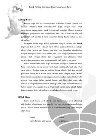 Bab 2 Konsep Biaya dan Sistem Akuntansi Biaya

Konsep Biaya
Konsep biaya telah berkembang sesuai kebutuhan akuntan, ekonom, dan
insinyur. Akuntan telah mendefinisikan biaya sebagai “nilai tukar,
pengeluaran, pengorbanan untuk memperoleh manfaat. Dalam akuntansi
keuangan, pengeluaran atau pengorbanan pada saat akuisisi diwakili oleh
penyusutan saat ini atau di masa yang akan datang dalam bentuk kas atau
aktiva lain.”
Seringkali istilah biaya (cost) digunakan sebagai sinonim dari beban
(expense). Hal tersebut

tidaklah tepat. Beban dapat didefinisikan sebagai

aliran keluar terukur dari barang atau jasa, yang kemudian ditandingkan
dengan pendapatan untuk menentukan laba. Atau sebagai penurunan dalam
aktiva bersih sebagai akibat dari penggunaan jasa ekonomis dalam
menciptakan pendapatan atau pengenaan pajak oleh badan pemerintah.
Untuk membedakan antara biaya dan beban, bayangkan pembelian bahan
baku secara tunai. Karena aktiva bersih tidak terpengaruh, tidak ada beban
yang diakui. Sumber daya perusahaan hanya diubah dari kas menjadi
persediaan bahan baku. Bahan baku tersebut dibeli dengan biaya tertentu,
tetapi belum menjadi beban. Ketika perusahaan kemudian menjual bahan baku
tersebut yang sudah diolah menjadi barang jadi, biaya dari bahan baku
dibukukan sebagai beban di laporan laba rugi. Jadi, dapat diambil kesimpulan
bahwa setiap beban adalah biaya, tetapi tidak setiap biaya adalah beban.
Contohnya saja aktiva adalah biaya, tetapi bukan (belum menjadi) beban.

Objek Biaya
Suatu objek biaya (cost object) atau tujuan biaya (cost objective),
didefinisikan sebagai suatu item atau aktivitas yang biayanya diakumulasi dan
diukur. Berikut adalah item-item dan aktivitas-aktivitas yang dapat menjadi
objek biaya :

Produk

Proses

Batch dari unit-unit sejenis

Departemen

 