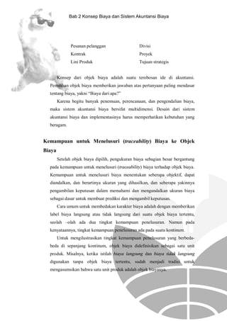 Bab 2 Konsep Biaya dan Sistem Akuntansi Biaya

Pesanan pelanggan

Divisi

Kontrak

Proyek

Lini Produk

Tujuan strategis

Konsep dari objek biaya adalah suatu terobosan ide di akuntansi.
Pemilihan objek biaya memberikan jawaban atas pertanyaan paling mendasar
tentang biaya, yakni “Biaya dari apa?”
Karena begitu banyak penemuan, perencanaan, dan pengendalian biaya,
maka sistem akuntansi biaya bersifat multidimensi. Desain dari sistem
akuntansi biaya dan implementasinya harus memperhatikan kebutuhan yang
beragam.

Kemampuan untuk Menelusuri (traceability) Biaya ke Objek
Biaya
Setelah objek biaya dipilih, pengukuran biaya sebagian besar bergantung
pada kemampuan untuk menelusuri (traceability) biaya terhadap objek biaya.
Kemampuan untuk menelusuri biaya menentukan seberapa objektif, dapat
diandalkan, dan berartinya ukuran yang dihasilkan, dan seberapa yakinnya
pengambilan keputusan dalam memahami dan mengandalkan ukuran biaya
sebagai dasar untuk membuat prediksi dan mengambil keputusan.
Cara umum untuk membedakan karakter biaya adalah dengan memberikan
label biaya langsung atau tidak langsung dari suatu objek biaya tertentu,
seolah –olah ada dua tingkat kemampuan penelusuran. Namun pada
kenyataannya, tingkat kemampuan penelusuran ada pada suatu kontinum.
Untuk mengilustrasikan tingkat kemampuan penelusuran yang berbedabeda di sepanjang kontinum, objek biaya didefinisikan sebagai satu unit
produk. Misalnya, ketika istilah biaya langsung dan biaya tidak langsung
digunakan tanpa objek biaya tertentu, sudah menjadi tradisi untuk
mengasumsikan bahwa satu unit produk adalah objek biayanya.

 