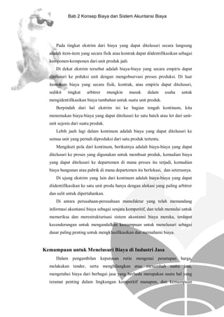 Bab 2 Konsep Biaya dan Sistem Akuntansi Biaya

Pada tingkat ekstrim dari biaya yang dapat ditelusuri secara langsung
adalah item-item yang secara fisik atau kontrak dapat diidentifikasikan sebagai
komponen-komponen dari unit produk jadi.
Di dekat ekstrim tersebut adalah biaya-biaya yang secara empiris dapat
ditelusuri ke prduksi unit dengan mengobservasi proses produksi. Di luar
item-item biaya yang secara fisik, kontrak, atau empiris dapat ditelusuri,
sedikit

tingkat

arbitrer

mungkin

masuk

dalam

usaha

untuk

mengidentifikasikan biaya tambahan untuk suatu unit produk.
Berpindah dari hal ekstrim ini ke bagian tengah kontinum, kita
menemukan biaya-biaya yang dapat ditelusuri ke satu batch atau lot dari unitunit sejenis dari suatu produk.
Lebih jauh lagi dalam kontinum adalah biaya yang dapat ditelusuri ke
semua unit yang pernah diproduksi dari satu produk tertentu.
Mengikuti pola dari kontinum, berikutnya adalah biaya-biaya yang dapat
ditelusuri ke proses yang digunakan untuk membuat produk, kemudian biaya
yang dapat ditelusuri ke departemen di mana proses itu terjadi, kemudian
biaya bangunan atau pabrik di mana departemen itu berlokasi, dan seterusnya.
Di ujung ekstrim yang lain dari kontinum adalah biaya-biaya yang dapat
diidentifikasikan ke satu unit produ hanya dengan alokasi yang paling arbitrer
dan sulit untuk dipertahankan.
Di antara perusahaan-perusahaan manufaktur yang telah memandang
informasi akuntansi biaya sebagai senjata kompetitif, dan telah memulai untuk
memeriksa dan merestrukturisasi sistem akuntansi biaya mereka, terdapat
kecenderungan untuk mengandalkan kemampuan untuk menelusuri sebagai
dasar paling penting untuk mengklasifikasikan dan memahami biaya.

Kemampuan untuk Menelusuri Biaya di Industri Jasa
Dalam pengambilan keputusan rutin mengenai penetapan harga,
melakukan tender, serta menghilangkan atau menambah suatu jasa,
mengetahui biaya dari berbagai jasa yang berbeda merupakan suatu hal yang
teramat penting dalam lingkungan kompetitif manapun, dan kemampuan

 