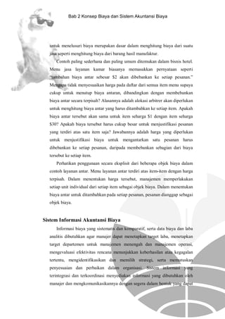 Bab 2 Konsep Biaya dan Sistem Akuntansi Biaya

untuk menelusuri biaya merupakan dasar dalam menghitung biaya dari suatu
jasa seperti menghitung biaya dari barang hasil manufaktur.
Contoh paling sederhana dan paling umum ditemukan dalam bisnis hotel.
Menu jasa layanan kamar biasanya memasukkan pernyataan seperti
“tambahan biaya antar sebesar $2 akan dibebankan ke setiap pesanan.”
Mengapa tidak menyesuaikan harga pada daftar dari semua item menu supaya
cukup untuk menutup biaya antaran, dibandingkan dengan membebankan
biaya antar secara terpisah? Alasannya adalah alokasi arbitrer akan diperlukan
untuk menghitung biaya antar yang harus ditambahkan ke setiap item. Apakah
biaya antar tersebut akan sama untuk item seharga $1 dengan item seharga
$30? Apakah biaya tersebut harus cukup besar untuk menjustifikasi pesanan
yang terdiri atas satu item saja? Jawabannya adalah harga yang diperlukan
untuk menjustifikasi biaya untuk mengantarkan satu pesanan harus
dibebankan ke setiap pesanan, daripada membebankan sebagian dari biaya
tersebut ke setiap item.
Perhatikan penggunaan secara eksplisit dari beberapa objek biaya dalam
contoh layanan antar. Menu layanan antar terdiri atas item-item dengan harga
terpisah. Dalam menentukan harga tersebut, manajemen memperlakukan
setiap unit individual dari setiap item sebagai objek biaya. Dalam menentukan
biaya antar untuk ditambahkan pada setiap pesanan, pesanan dianggap sebagai
objek biaya.

Sistem Informasi Akuntansi Biaya
Informasi biaya yang sistematis dan komparatif, serta data biaya dan laba
analitis dibutuhkan agar manajer dapat menetapkan target laba, menetapkan
target departemen untuk manajemen menengah dan manajemen operasi,
mengevaluasi efektivitas rencana menunjukkan keberhasilan atau kegagalan
tertentu, mengidentifikasikan dan memilih strategi, serta memutuskan
penyesuaian dan perbaikan dalam organisasi. Sistem informasi yang
terintegrasi dan terkoordinasi menyediakan informasi yang dibutuhkan oleh
manajer dan mengkomunikasikannya dengan segera dalam bentuk yang dapat

 