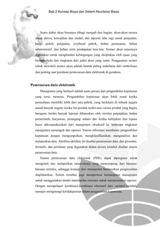 Bab 2 Konsep Biaya dan Sistem Akuntansi Biaya

Suatu daftar akun biasanya dibagi menjadi dua bagian: akun-akun neraca
untuk aktiva, kewajiban dan modal; dan laporan laba rugi untuk penjualan,
harga pokok penjualan,

overhead pabrik,

beban pemasaran,

beban

administratif, dan beban serta pendapatan lain-lain. Nomor akun umumnya
digunakan untuk menghindari kebingungan yang diciptakna oleh ejaan yang
berbeda-beda dan singkatan dari judul akun yang sama. Penggunaan nomor
untuk mewakili nomor akun adalah bentuk paling sederhana dari simbolisasi
dan penting saat peralatan pemrosesan data elektronik di gunakan.

Pemrosesan data elektronik
Manajemen yang berhasil adalah suatu proses dari pengambilan keputusan
yang terus menerus. Pengambilan keputusan akan lebih rumit ketika
perusahaan memiliki lebih dari satu pabrik, yang berlokasi di sebuah negara
ataudi banyak negara; ketika lini produk terdiri atas variasi produk yang begitu
beragam; ketika banyak laporan diharuskan oleh otoritas perpajakan, badan
pemerintah, karyawan, pemegang saham dan ketika kebijakan dan tujuan
harus dikomunikasikan dari manajemen eksekutif ke beberapa tingkatan
manajemen menengah dan operasi. Sistem informasi membantu pengambilan
keputusan dengan mengumpulkan, mengklasifikasikan, menganalisis dan
melaporkan data. Aktifitas-aktifitas ini disebut pemrosesan data, dan prosedur,
formulir, dan peralatan yang digunakan dalam proses tersebut disebut sistem
pemrosesan data.
Sistem pemrosesan data elektronik (PDE) dapat diprogram untuk
mengenali dan melaporkan situai-situasi yang menyimpang dari batasanbatasan tertentu, sehingga konsep dari manajemen berdasarkan pengecualian
diaplikasikan. Sistem tersebut juga memperluas kemampuan manajemen
untuk menggunakan model matematika simulasi untuk merencanakan operasi.
Dengan mempelajari kombinasi-kombinasi alternatif dari variabel-variabel,
manajer mengurangi ketidakpastian dalam pengambilan keputusan.

 