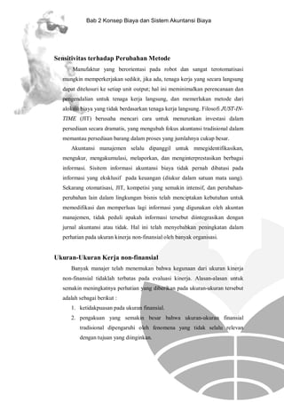 Bab 2 Konsep Biaya dan Sistem Akuntansi Biaya

Sensitivitas terhadap Perubahan Metode
Manufaktur yang berorientasi pada robot dan sangat terotomatisasi
mungkin memperkerjakan sedikit, jika ada, tenaga kerja yang secara langsung
dapat ditelusuri ke setiap unit output; hal ini meminimalkan perencanaan dan
pengendalian untuk tenaga kerja langsung, dan memerlukan metode dari
alokasi biaya yang tidak berdasarkan tenaga kerja langsung. Filosofi JUST-INTIME (JIT) berusaha mencari cara untuk menurunkan investasi dalam
persediaan secara dramatis, yang mengubah fokus akuntansi tradisional dalam
memantau persediaan barang dalam proses yang jumlahnya cukup besar.
Akuntansi manajemen selalu dipanggil untuk mmegidentifikasikan,
mengukur, mengakumulasi, melaporkan, dan menginterprestasikan berbagai
informasi. Sisitem informasi akuntansi biaya tidak pernah dibatasi pada
informasi yang eksklusif pada keuangan (diukur dalam satuan mata uang).
Sekarang otomatisasi, JIT, kompetisi yang semakin intensif, dan perubahanperubahan lain dalam lingkungan bisnis telah menciptakan kebutuhan untuk
memodifikasi dan memperluas lagi informasi yang digunakan oleh akuntan
manajemen, tidak peduli apakah informasi tersebut diintegrasikan dengan
jurnal akuntansi atau tidak. Hal ini telah menyebabkan peningkatan dalam
perhatian pada ukuran kinerja non-finansial oleh banyak organisasi.

Ukuran-Ukuran Kerja non-finansial
Banyak manajer telah menemukan bahwa kegunaan dari ukuran kinerja
non-finansial tidaklah terbatas pada evaluasi kinerja. Alasan-alasan untuk
semakin meningkatnya perhatian yang diberikan pada ukuran-ukuran tersebut
adalah sebagai berikut :
1. ketidakpuasan pada ukuran finansial.
2. pengakuan yang semakin besar bahwa ukuran-ukuran finansial
tradisional dipengaruhi oleh fenomena yang tidak selalu relevan
dengan tujuan yang diinginkan.

 