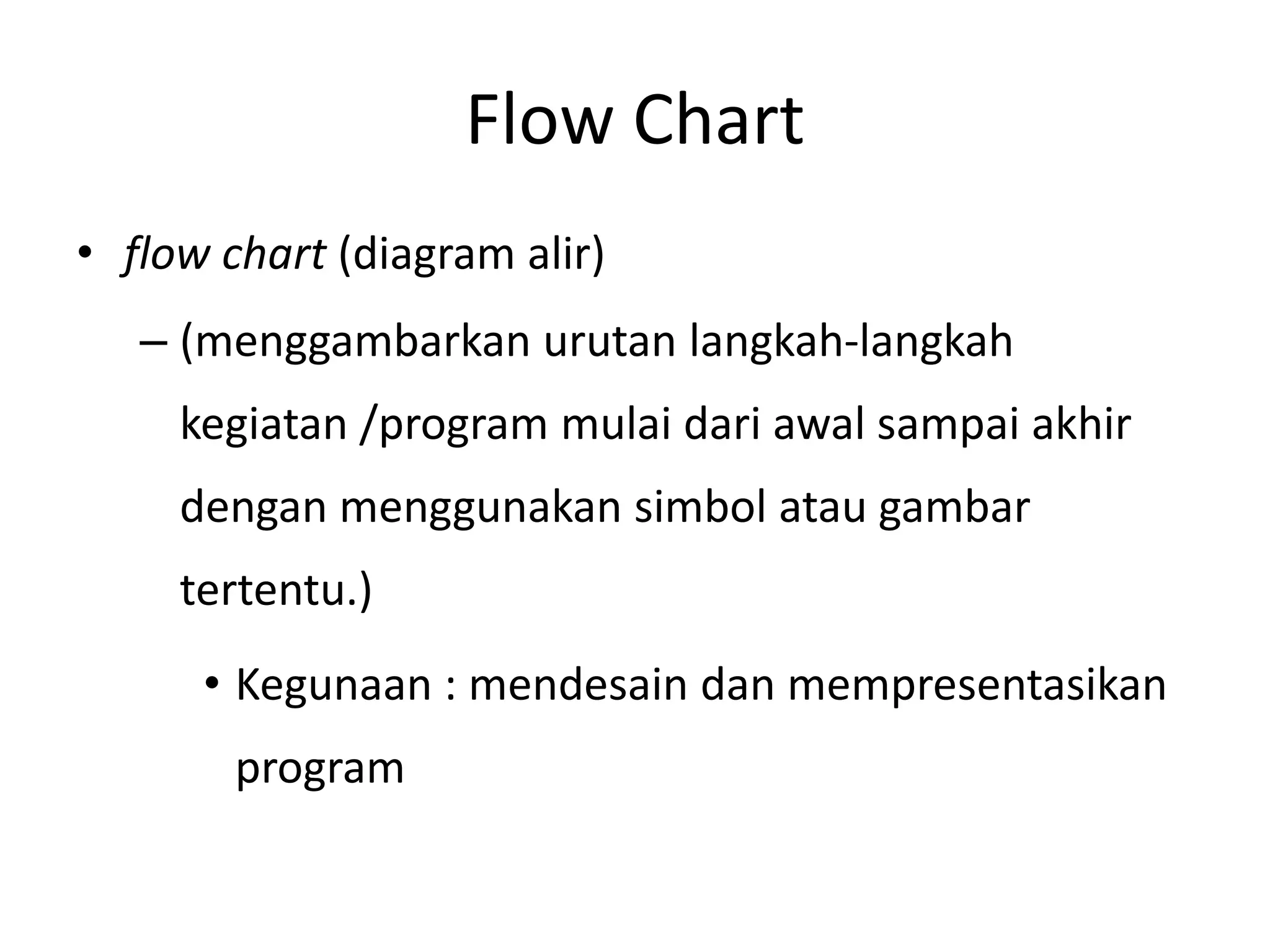 Flow Chart
• flow chart (diagram alir)
– (menggambarkan urutan langkah-langkah
kegiatan /program mulai dari awal sampai akhir
dengan menggunakan simbol atau gambar
tertentu.)
• Kegunaan : mendesain dan mempresentasikan
program
 