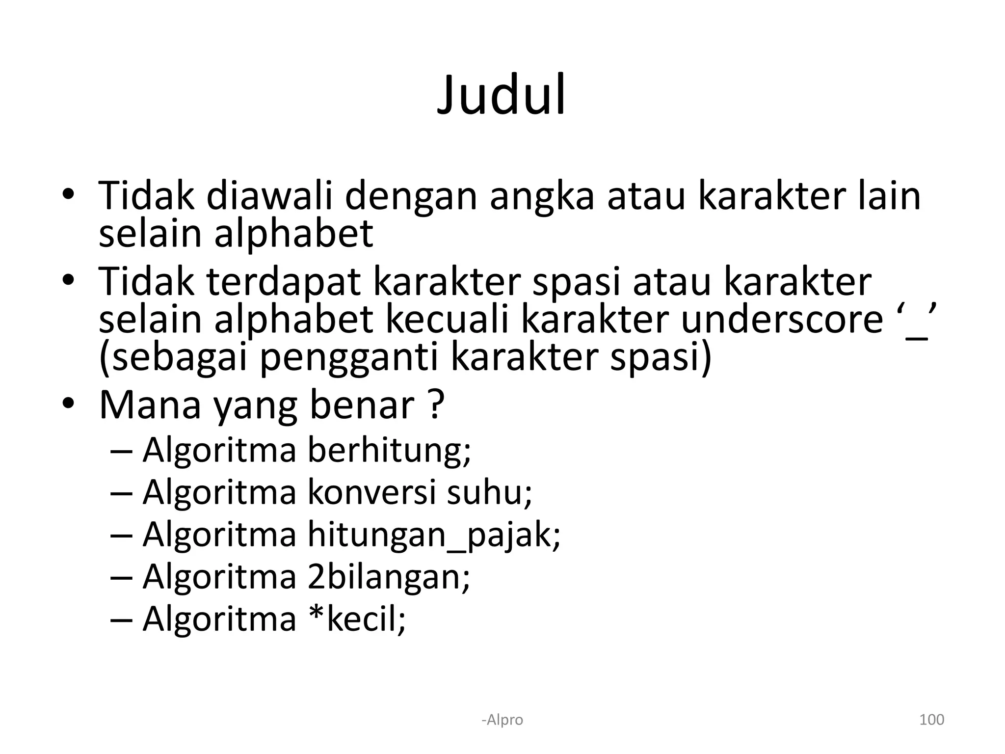 Judul
• Tidak diawali dengan angka atau karakter lain
selain alphabet
• Tidak terdapat karakter spasi atau karakter
selain alphabet kecuali karakter underscore ‘_’
(sebagai pengganti karakter spasi)
• Mana yang benar ?
– Algoritma berhitung;
– Algoritma konversi suhu;
– Algoritma hitungan_pajak;
– Algoritma 2bilangan;
– Algoritma *kecil;
-Alpro 100
 