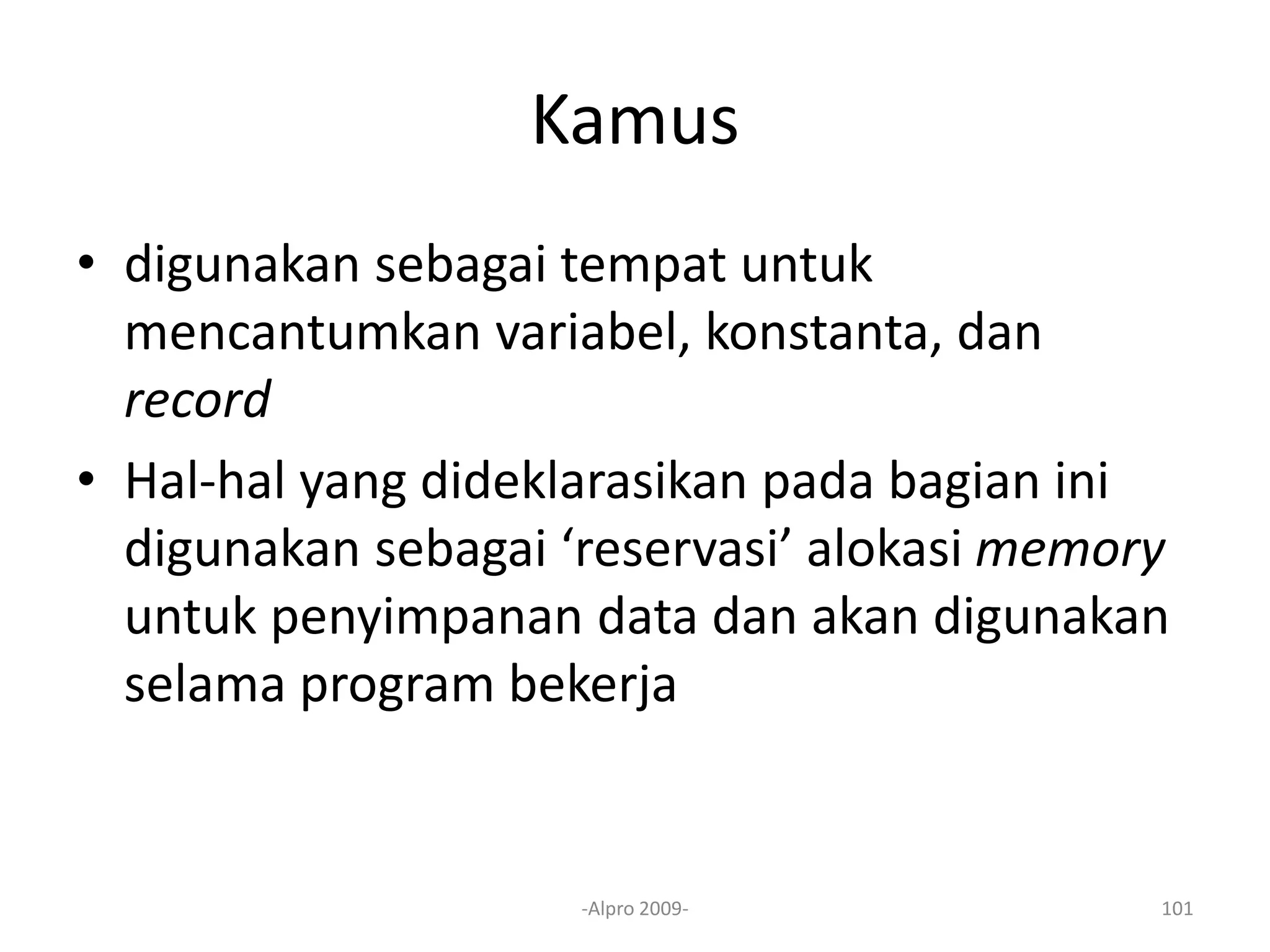 Kamus
• digunakan sebagai tempat untuk
mencantumkan variabel, konstanta, dan
record
• Hal-hal yang dideklarasikan pada bagian ini
digunakan sebagai ‘reservasi’ alokasi memory
untuk penyimpanan data dan akan digunakan
selama program bekerja
-Alpro 2009- 101
 