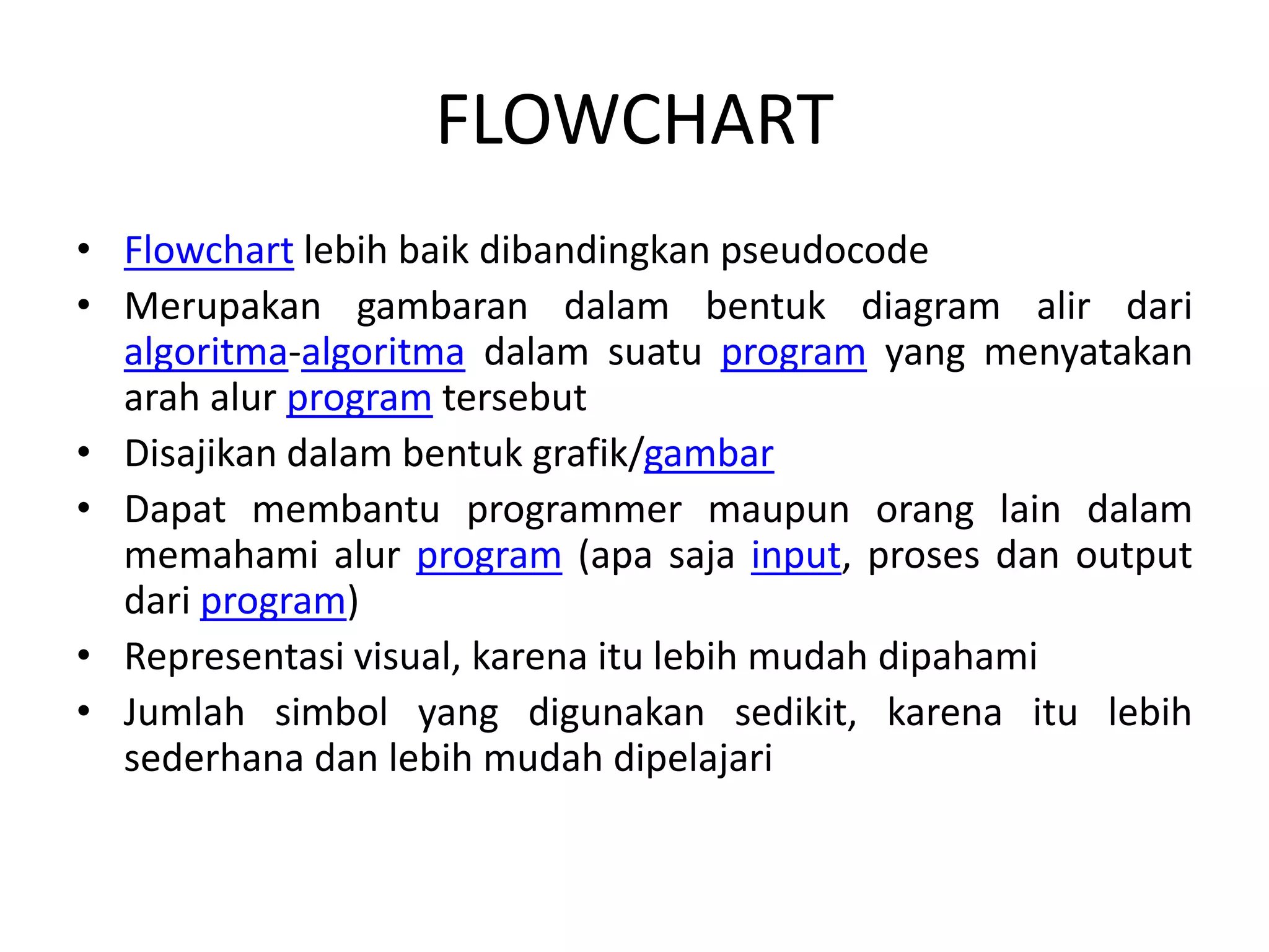 FLOWCHART
• Flowchart lebih baik dibandingkan pseudocode
• Merupakan gambaran dalam bentuk diagram alir dari
algoritma-algoritma dalam suatu program yang menyatakan
arah alur program tersebut
• Disajikan dalam bentuk grafik/gambar
• Dapat membantu programmer maupun orang lain dalam
memahami alur program (apa saja input, proses dan output
dari program)
• Representasi visual, karena itu lebih mudah dipahami
• Jumlah simbol yang digunakan sedikit, karena itu lebih
sederhana dan lebih mudah dipelajari
 