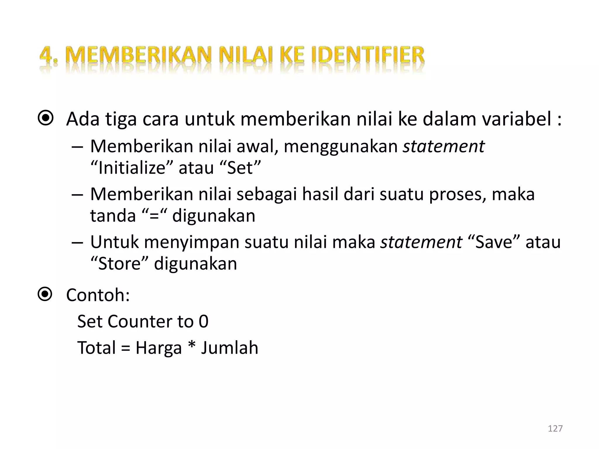  Ada tiga cara untuk memberikan nilai ke dalam variabel :
– Memberikan nilai awal, menggunakan statement
“Initialize” atau “Set”
– Memberikan nilai sebagai hasil dari suatu proses, maka
tanda “=“ digunakan
– Untuk menyimpan suatu nilai maka statement “Save” atau
“Store” digunakan
 Contoh:
Set Counter to 0
Total = Harga * Jumlah
127
 