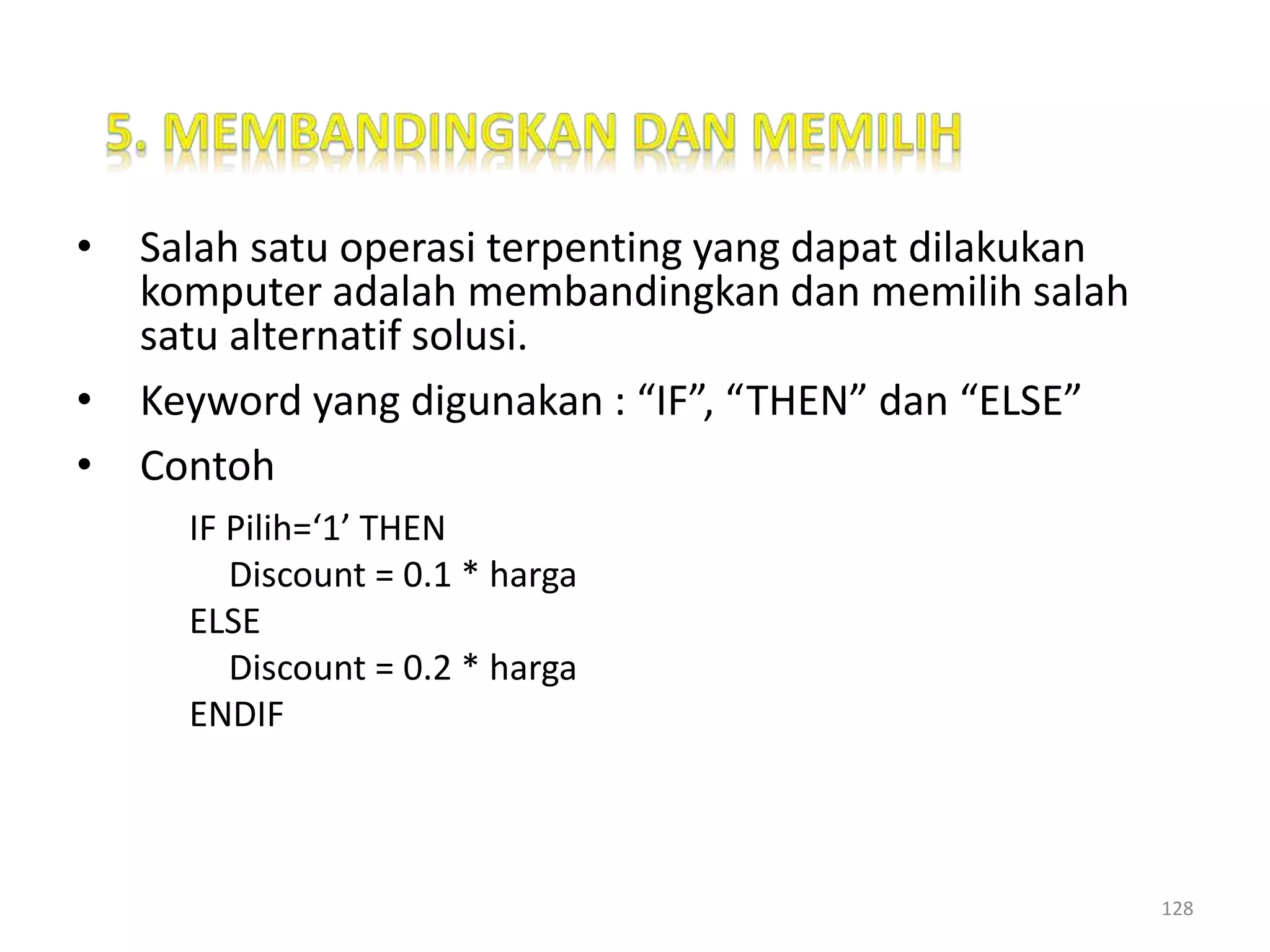 • Salah satu operasi terpenting yang dapat dilakukan
komputer adalah membandingkan dan memilih salah
satu alternatif solusi.
• Keyword yang digunakan : “IF”, “THEN” dan “ELSE”
• Contoh
IF Pilih=‘1’ THEN
Discount = 0.1 * harga
ELSE
Discount = 0.2 * harga
ENDIF
128
 