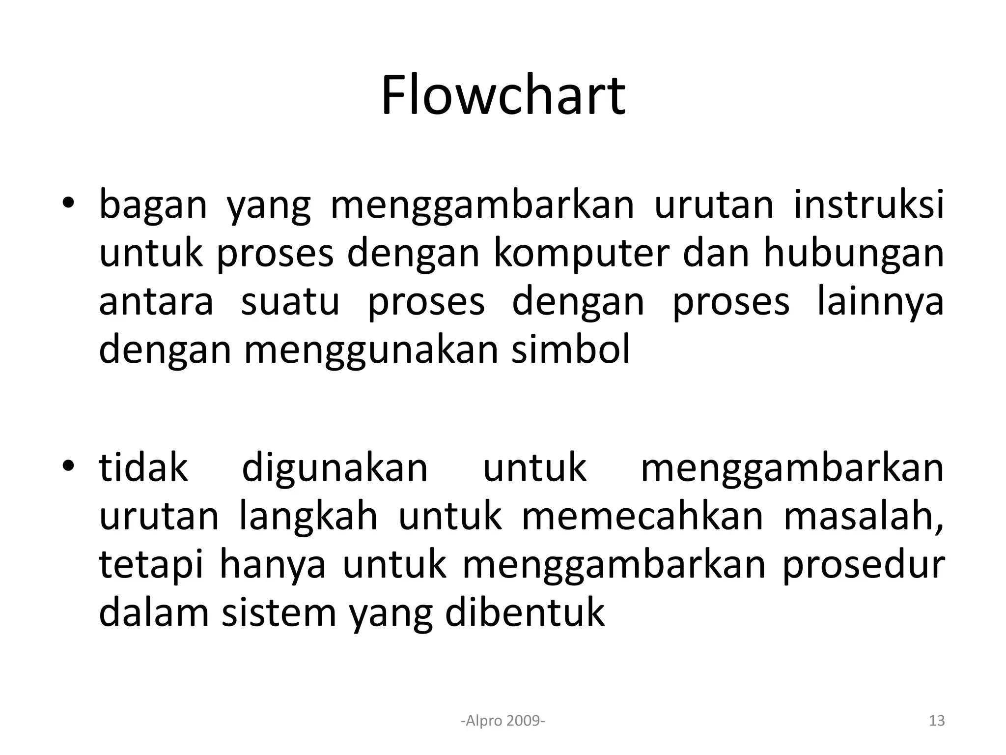 Flowchart
• bagan yang menggambarkan urutan instruksi
untuk proses dengan komputer dan hubungan
antara suatu proses dengan proses lainnya
dengan menggunakan simbol
• tidak digunakan untuk menggambarkan
urutan langkah untuk memecahkan masalah,
tetapi hanya untuk menggambarkan prosedur
dalam sistem yang dibentuk
-Alpro 2009- 13
 