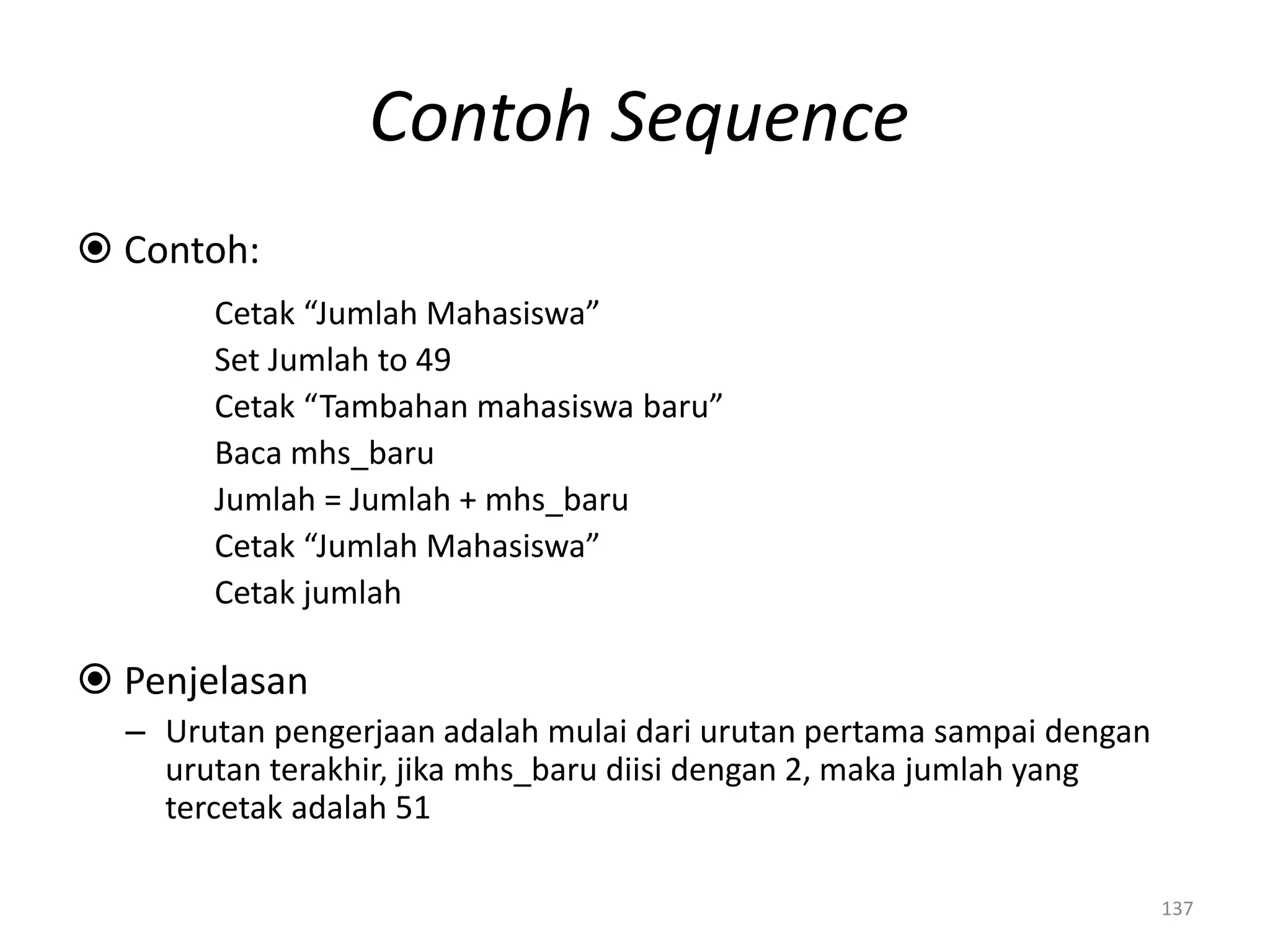 Contoh Sequence
 Contoh:
Cetak “Jumlah Mahasiswa”
Set Jumlah to 49
Cetak “Tambahan mahasiswa baru”
Baca mhs_baru
Jumlah = Jumlah + mhs_baru
Cetak “Jumlah Mahasiswa”
Cetak jumlah
 Penjelasan
– Urutan pengerjaan adalah mulai dari urutan pertama sampai dengan
urutan terakhir, jika mhs_baru diisi dengan 2, maka jumlah yang
tercetak adalah 51
137
 