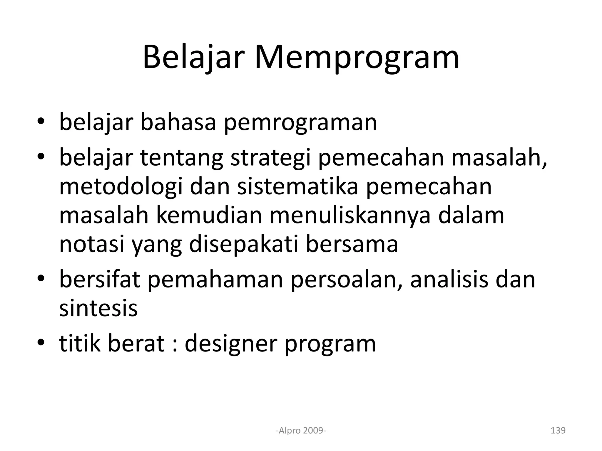 Belajar Memprogram
• belajar bahasa pemrograman
• belajar tentang strategi pemecahan masalah,
metodologi dan sistematika pemecahan
masalah kemudian menuliskannya dalam
notasi yang disepakati bersama
• bersifat pemahaman persoalan, analisis dan
sintesis
• titik berat : designer program
-Alpro 2009- 139
 