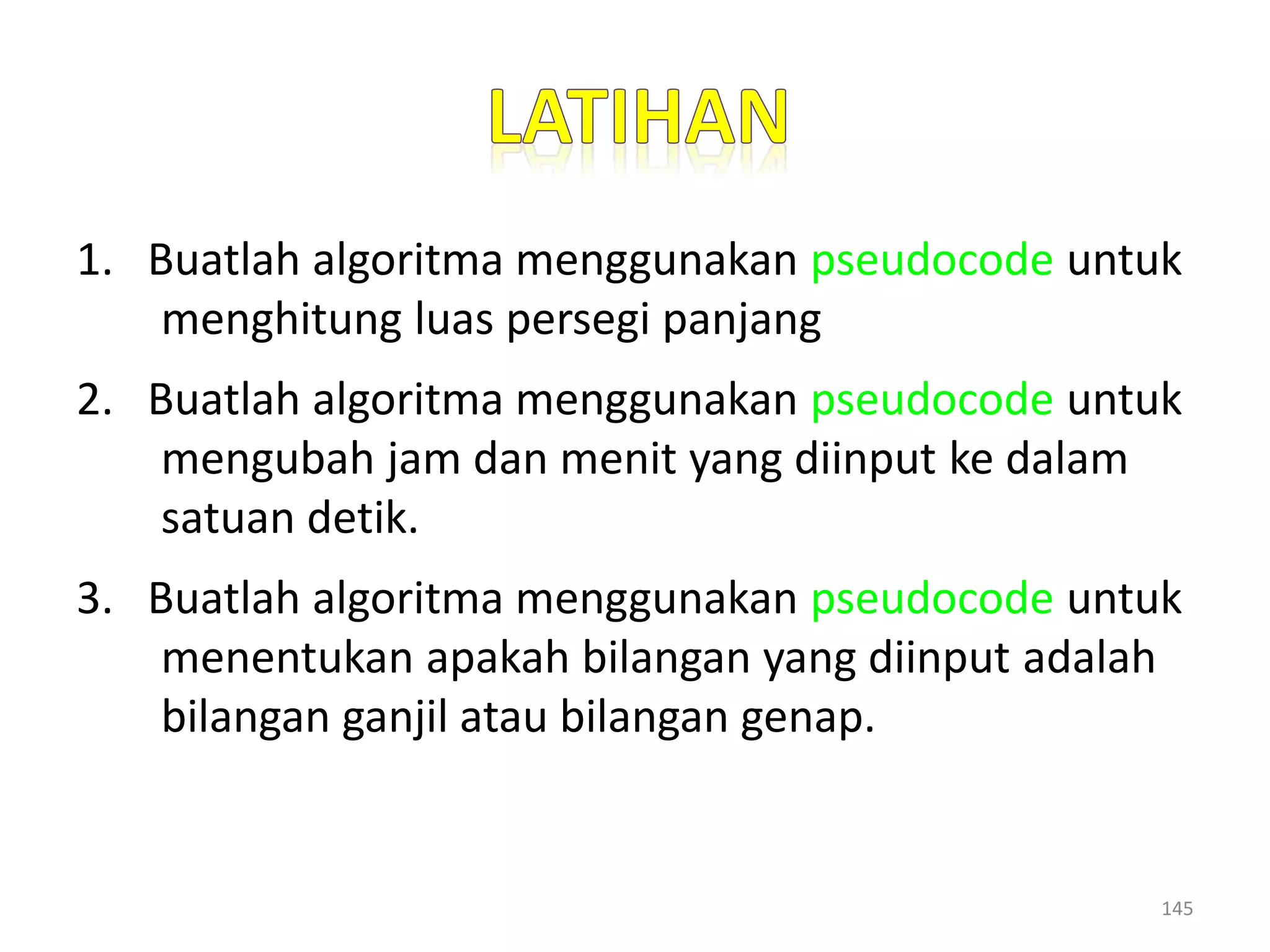1. Buatlah algoritma menggunakan pseudocode untuk
menghitung luas persegi panjang
2. Buatlah algoritma menggunakan pseudocode untuk
mengubah jam dan menit yang diinput ke dalam
satuan detik.
3. Buatlah algoritma menggunakan pseudocode untuk
menentukan apakah bilangan yang diinput adalah
bilangan ganjil atau bilangan genap.
145
 