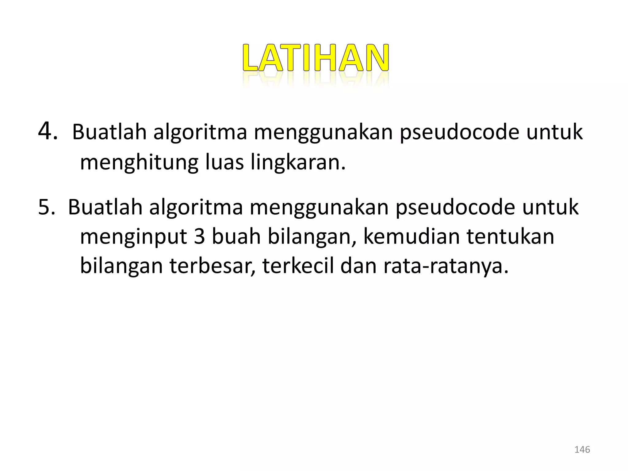 4. Buatlah algoritma menggunakan pseudocode untuk
menghitung luas lingkaran.
5. Buatlah algoritma menggunakan pseudocode untuk
menginput 3 buah bilangan, kemudian tentukan
bilangan terbesar, terkecil dan rata-ratanya.
146
 