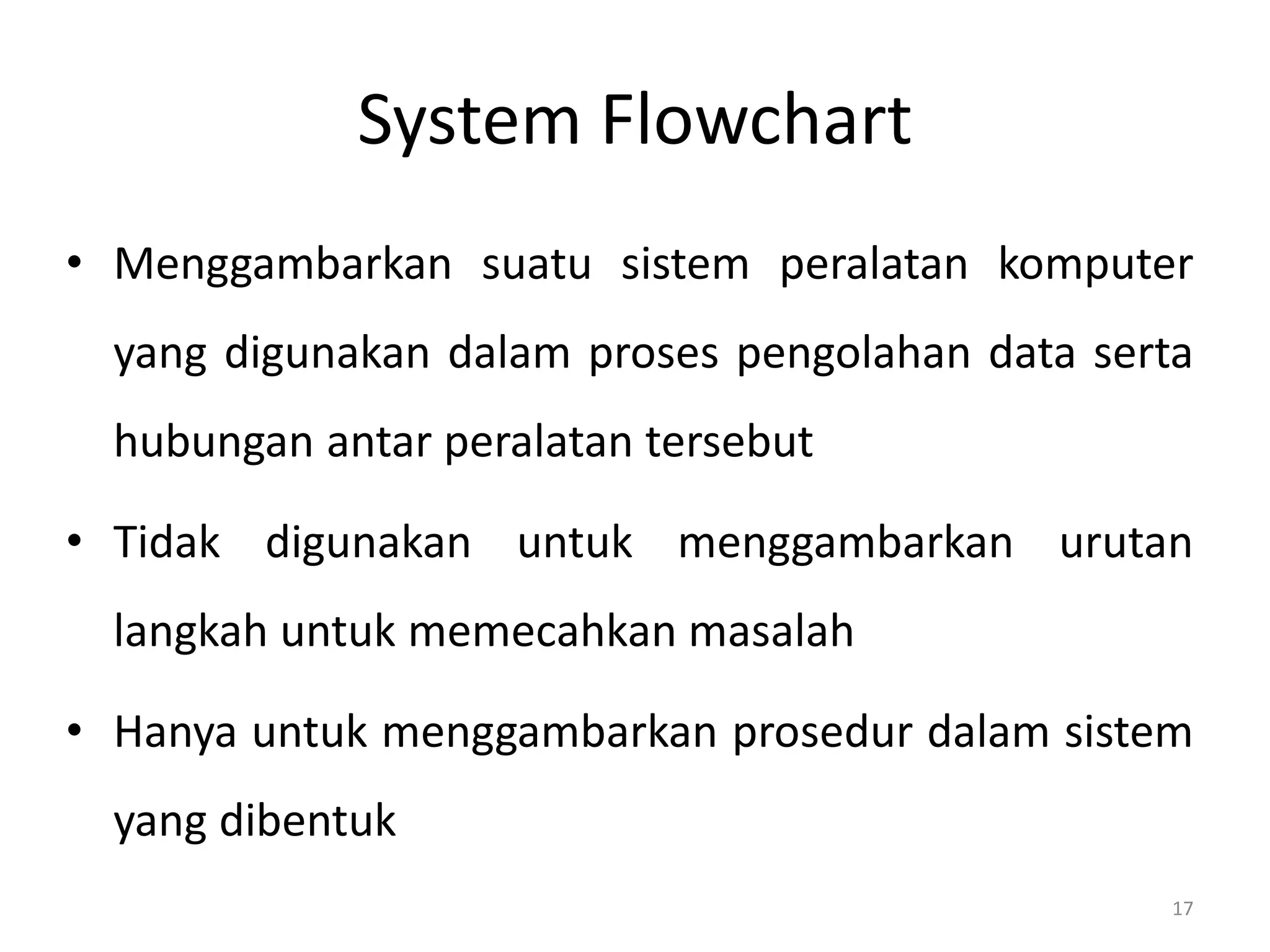 System Flowchart
• Menggambarkan suatu sistem peralatan komputer
yang digunakan dalam proses pengolahan data serta
hubungan antar peralatan tersebut
• Tidak digunakan untuk menggambarkan urutan
langkah untuk memecahkan masalah
• Hanya untuk menggambarkan prosedur dalam sistem
yang dibentuk
17
 