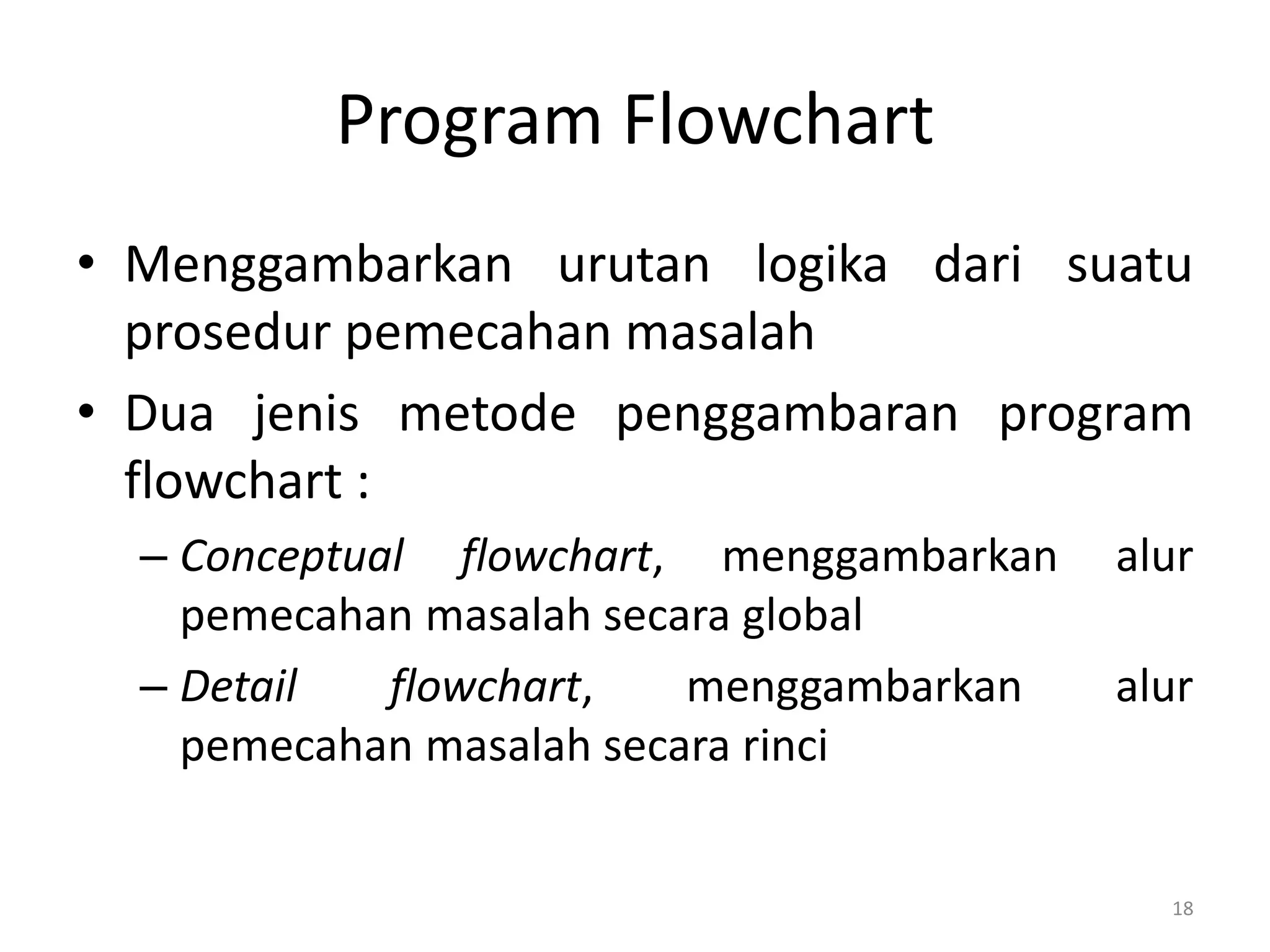 Program Flowchart
• Menggambarkan urutan logika dari suatu
prosedur pemecahan masalah
• Dua jenis metode penggambaran program
flowchart :
– Conceptual flowchart, menggambarkan alur
pemecahan masalah secara global
– Detail flowchart, menggambarkan alur
pemecahan masalah secara rinci
18
 
