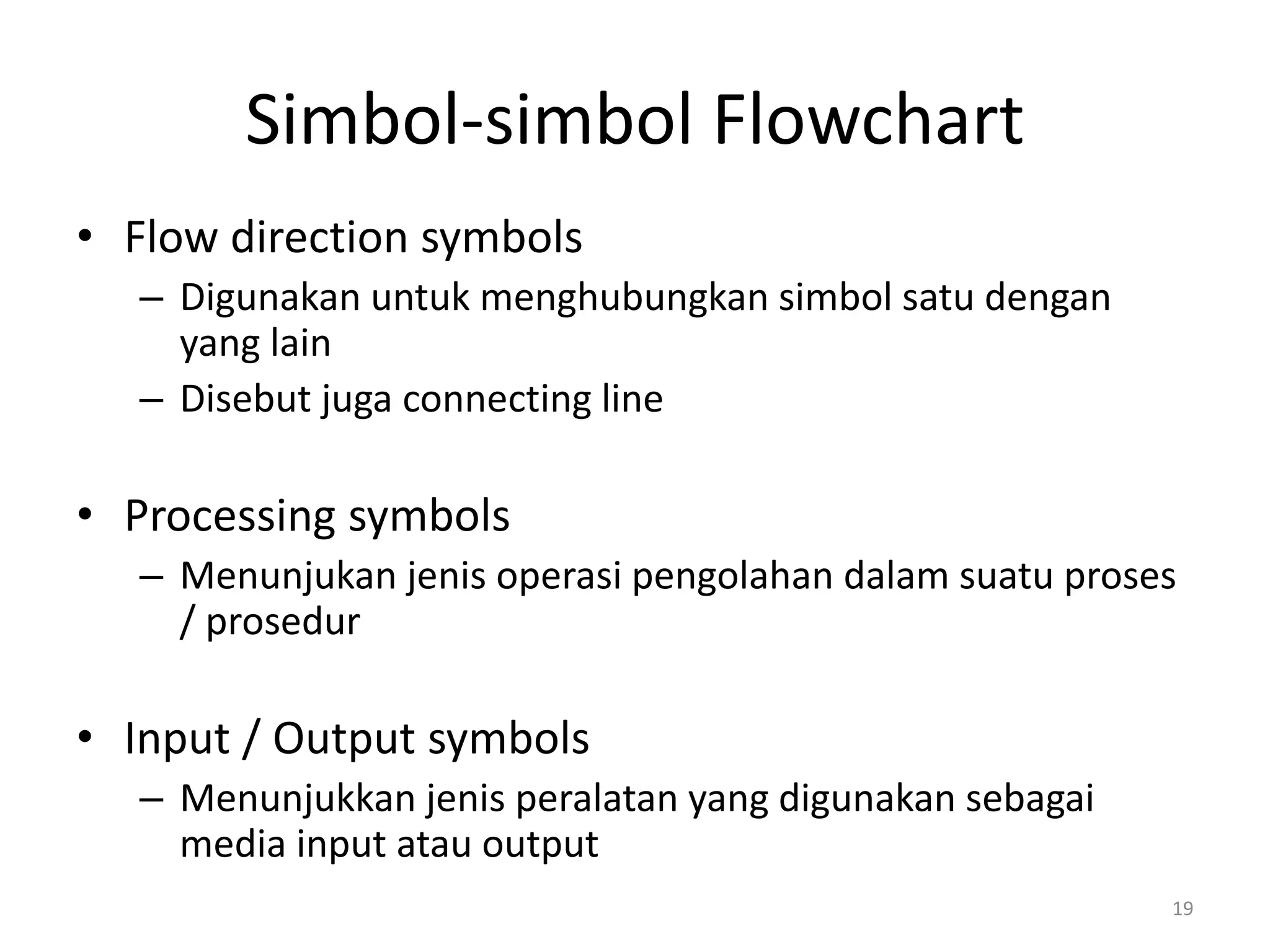 Simbol-simbol Flowchart
• Flow direction symbols
– Digunakan untuk menghubungkan simbol satu dengan
yang lain
– Disebut juga connecting line
• Processing symbols
– Menunjukan jenis operasi pengolahan dalam suatu proses
/ prosedur
• Input / Output symbols
– Menunjukkan jenis peralatan yang digunakan sebagai
media input atau output
19
 