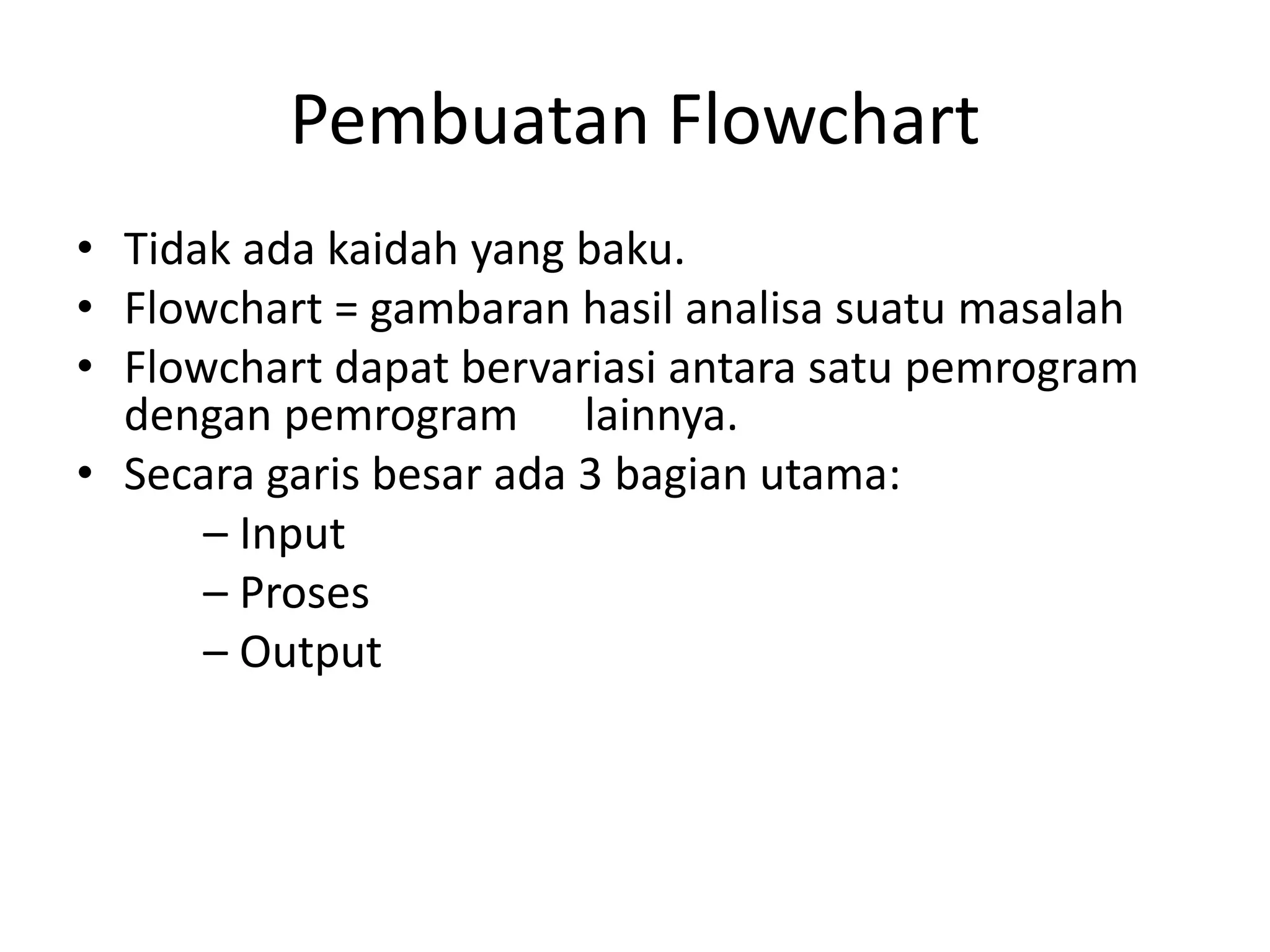 Pembuatan Flowchart
• Tidak ada kaidah yang baku.
• Flowchart = gambaran hasil analisa suatu masalah
• Flowchart dapat bervariasi antara satu pemrogram
dengan pemrogram lainnya.
• Secara garis besar ada 3 bagian utama:
– Input
– Proses
– Output
 