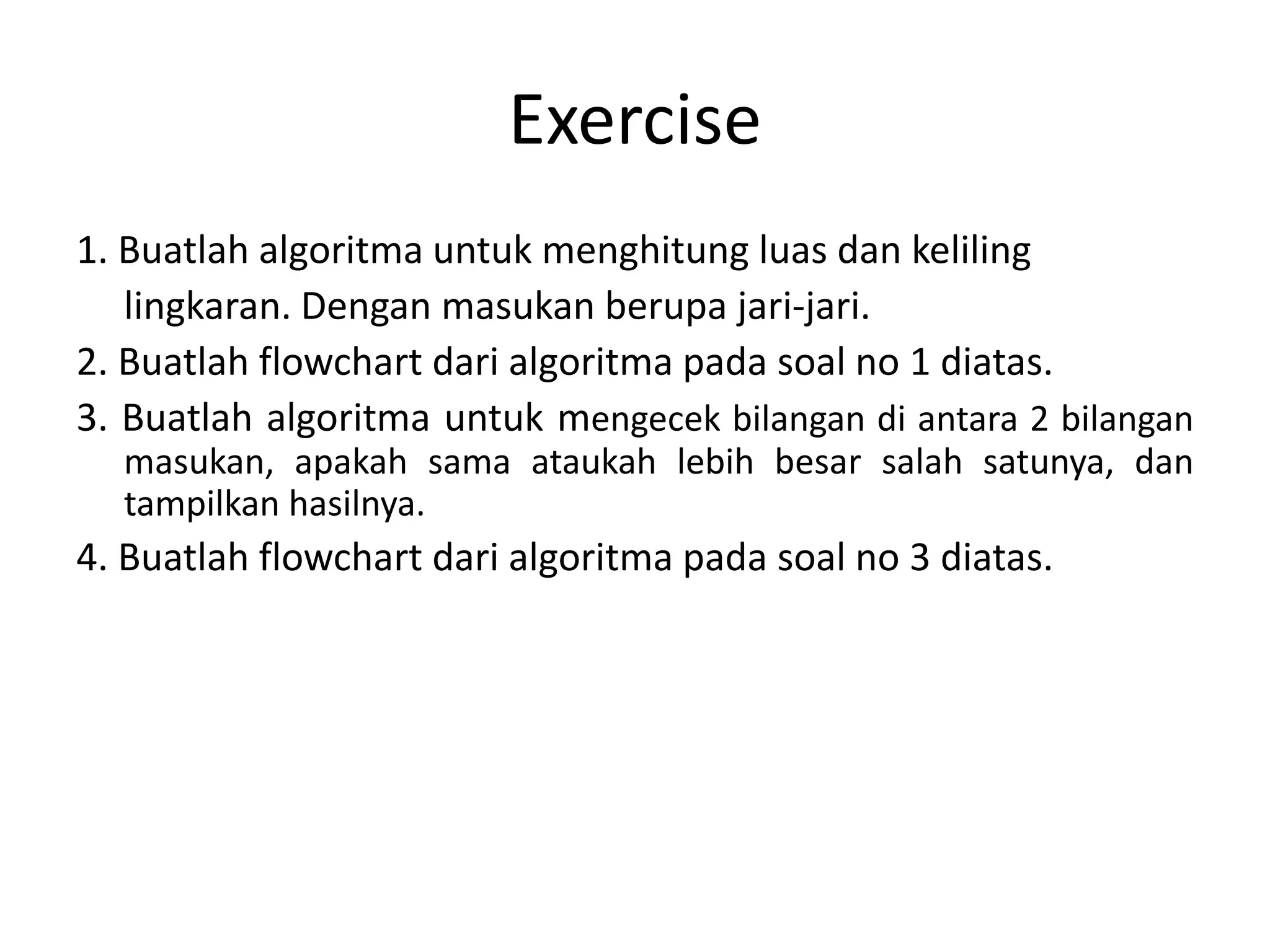 Exercise
1. Buatlah algoritma untuk menghitung luas dan keliling
lingkaran. Dengan masukan berupa jari-jari.
2. Buatlah flowchart dari algoritma pada soal no 1 diatas.
3. Buatlah algoritma untuk mengecek bilangan di antara 2 bilangan
masukan, apakah sama ataukah lebih besar salah satunya, dan
tampilkan hasilnya.
4. Buatlah flowchart dari algoritma pada soal no 3 diatas.
 