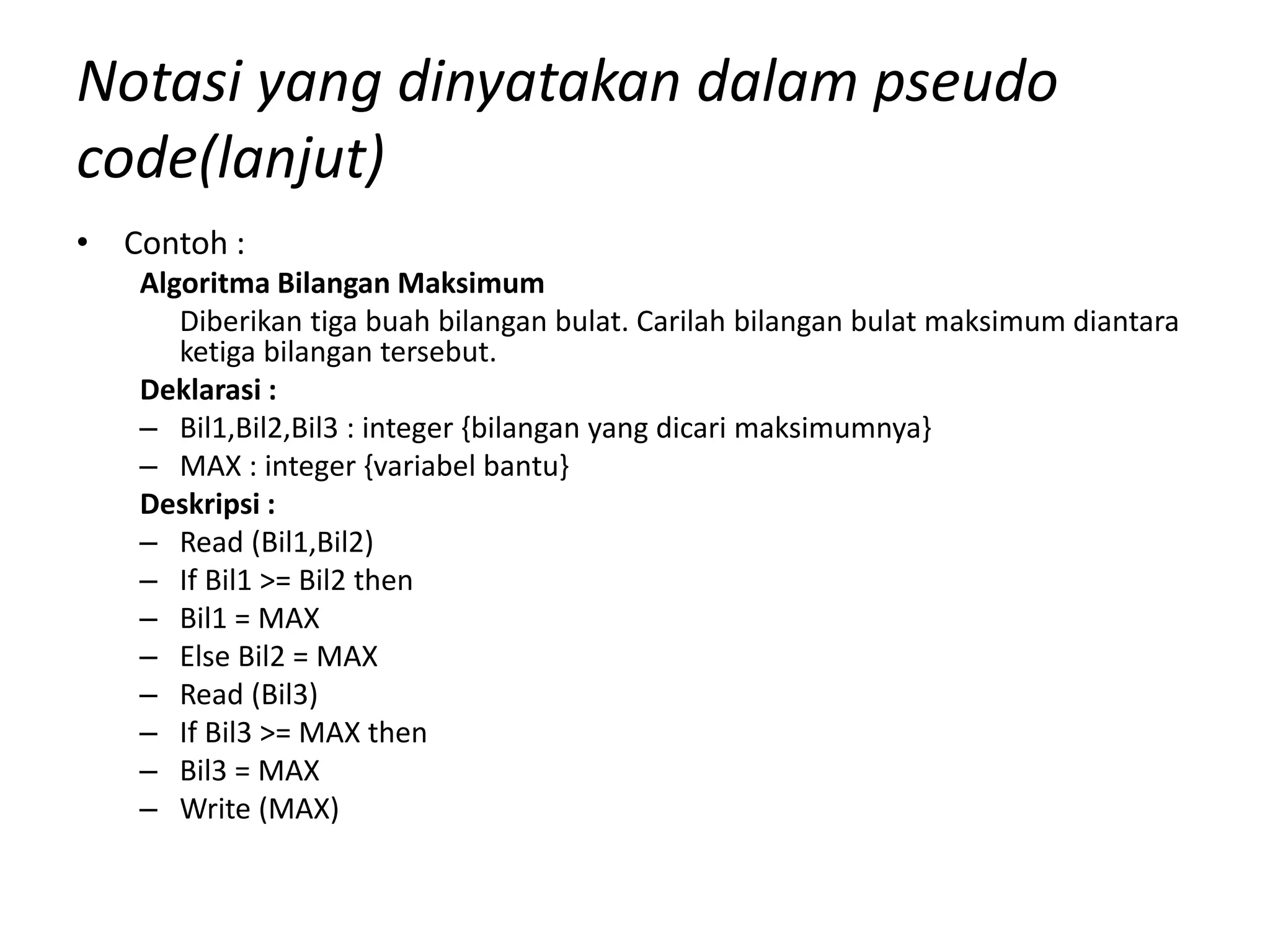 Notasi yang dinyatakan dalam pseudo
code(lanjut)
• Contoh :
Algoritma Bilangan Maksimum
Diberikan tiga buah bilangan bulat. Carilah bilangan bulat maksimum diantara
ketiga bilangan tersebut.
Deklarasi :
– Bil1,Bil2,Bil3 : integer {bilangan yang dicari maksimumnya}
– MAX : integer {variabel bantu}
Deskripsi :
– Read (Bil1,Bil2)
– If Bil1 >= Bil2 then
– Bil1 = MAX
– Else Bil2 = MAX
– Read (Bil3)
– If Bil3 >= MAX then
– Bil3 = MAX
– Write (MAX)
 
